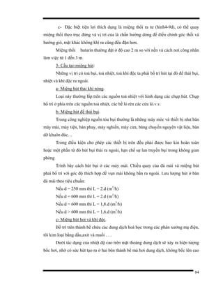 84
c- Đặc biệt tiện lợi thích dụng là miệng thổi ra tư (hình4-9d), có thể quay
miệng thổi theo trục đứng và vị trí của lá chắn hướng dòng để điều chỉnh góc thổi và
hướng gió, mặt khác không khí ra cũng đều đặn hơn.
Miệng thổi baturin thường đặt ở độ cao 2 m so với nền và cách nơi công nhân
làm việc từ 1 đến 3 m.
3- Cấu tạo miệng hút:
Những vị trí có toả bụi, toả nhiệt, toả khí độc ta phải bố trí hút tại đó để thải bụi,
nhiệt và khí độc ra ngoài.
a- Miệng hút thải khí nóng.
Loại này thường lắp trên các nguồn toả nhiệt với hình dạng các chụp hút. Chụp
bố trí ở phía trên các nguồn toả nhiệt, các bề lò rèn các cửa lò.v.v.
b- Miệng hút để thải bụi.
Trong công nghiệp nguồn tỏa bụi thường là những máy móc và thiết bị như:bàn
máy mài, máy tiện, bàn phay, máy nghiền, máy cưa, băng chuyền nguyên vật liệu, bàn
dỡ khuôn đúc…
Trong điều kiện cho phép các thiết bị trên đều phải được bao kín hoàn toàn
hoặc một phần từ đó hút bụi thải ra ngoài, hạn chế sự lan truyền bụi trong không gian
phòng
Trình bày cách hút bụi ở các máy mài. Chiều quay của đá mài và miệng hút
phải bố trí với góc độ thích hợp để vụn mài không bắn ra ngoài. Lưu lượng hút ở bàn
đá mài theo tiêu chuẩn:
Nếu d = 250 mm thì L = 2.d (m3
/h)
Nếu d = 600 mm thì L = 2.d (m3
/h)
Nếu d = 600 mm thì L = 1,8.d (m3
/h)
Nếu d > 600 mm thì L = 1,6.d (m3
/h)
c- Miệng hút hoi và khí độc.
Bố trí trên thành bể chứa các dung dịch hoá học trong các phân xưởng mạ điện,
tôi kim loại bằng dầu,axit và muối . . .
Dưới tác dụng của nhiệt độ cao trên mặt thoáng dung dịch sẽ xảy ra hiện tượng
bốc hơi, nhờ có sức hút tạo ra ở hai bên thành bể mà hơi dung dịch, không bốc lên cao
 