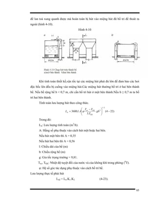 85
để lan toả xung quanh được mà hoàn toàn bị hút vào miệng hút đã bố trí để thoát ra
ngoài (hình 4-10).
Hình 4-10
Khi tính toán thiết kế,vận tốc tại các miệng hút phải đủ lớn để đảm bảo các hơi
độc bốc lên đều bị cuống vào miệng hút.Các miệng hút thường bố trí ở hai bên thành
bể. Nếu bề rộng bể b < 0,7 m, chỉ cần bố trí hút ở một bên thành.Nếu b ≥ 0,7 m ta bố
trí hai bên thành.
Tính toán lưu lượng hút theo công thức.
)224(.
.3
..3600
2/1
3
−⎟⎟
⎠
⎞
⎜⎜
⎝
⎛ −
= gb
T
TT
AlL
KK
KKnc
tt ϕ
Trong đó:
Ltt: Lưu lượng tính toán (m3
/h).
A: Hằng số phụ thuộc vào cách hút một hoặc hai bên.
Nếu hút một bên thì A = 0,35
Nếu hút hai bên thì A = 0,56
l: Chiều dài của bể (m)
b: Chiều rộng bể (m)
g: Gia tốc trọng trường = 9,81.
Tnc, TKK: Nhiệt độ tuyệt đối của nước và của không khí trong phòng (0
T).
φ: Hệ số góc tác dụng phụ thuộc vào cách bố trí bể.
Lưu lượng thực tế phải hút
Lttế = Ltt.K1.K2 (4-23).
 