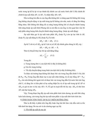 87
nước trong áp kế bị ép và tạo thành độ chênh cao cột nước hình chữ U.Độ chênh đó
chính là áp suất thừa ∆P1 và ∆P2 .Ta nhận thấy ∆P2>∆P1.
Nếu ta đóng kín đầu ra của ống dẫn không khí và dùng quạt thì không khí trong
ống không chuyển động và áp suất trong áp kế không còn nữa, nước sẽ dâng lên thăng
bằng nhau. Khi không khí động tất cả năng lượng không khí sẽ chuyển thành lượng
tĩnh năng (hoặc áp suất tĩnh).Nhưng nếu ta mở đầu ra của ống và cho quạt làm việc thì
một phần năng lượng tĩnh chuyển thành năng lượng động (hoặc áp suất động)
Áp suất thừa gọi là áp suất toàn phần ∆Ptp (hoặc Ptp) còn áp lực tĩnh là ∆Pt
(hoặc Pt), áp suất động là ∆Pđ (hoặc Pđ).Ta tính:
∆Ptp = ∆Pt + ∆Pđ (5-1)
Áp kế 2 chỉ trị số ∆Ptp, áp kế 1chỉ trị số ∆Pt độ chênh giữa chúng là ∆Pđ vậy :
∆P2 = ∆Ptp và ∆P1 = Pt
Theo lý thuyết thuỷ lực thì áp suất động bằng:
γ.
2
2
g
v
Pd =∆ (5-2)
Trong đó:
γ: Trọng lượng đơn vị của dịch thể (ở đây là không khí)
g: Gia tốc trọng trường
v: Tốc độ chuyển động trung bình của dịch thể (ở đây là không khí).
Ta khảo sát trường hợp không khí được hút vào trong ống dẫn (hình 5-1b), khi
đó Pkg >Pkk.Trong ống dẫn được tạo ra áp suất chân không, trị số này bằng ∆P = Pkq-
Pkk, cho nên không khí ngoài trời sẽ được hút vào trong ống dẫn.Cột nước bên trái ống
chữ U, sẽ dâng lên và bên phải sẽ hạ xuống thấp.Các trị số áp suất trong áp kế ∆P và
∆Ptp có giá trị âm và lúc này ∆P2< P1.Về giá trị tuyệt đối thì lúc này ∆Ptp sẽ nhỏ hơn
∆Pt một đại lượng ∆Pđ,
Vậy: Trong đoạn ống đẩy áp suất toàn phần luôn luôn dương, áp suất tĩnh cũng
luôn luôn dương, còn trong ống hút áp suất toàn phần và áp suất tĩnh luôn luôn âm.
II.TÍNH TOÁN TỔN THẤT ÁP SUẤT TRÊN ĐƯỜNG ỐNG.
Như ta đã thấy ở phần trên ống đẩy hoặc ống hút khi làm việc đều sinh ra tổn
thất dưới hai dạng: Do ma sát và do chướng ngại cục bộ.
1- Tổn thất áp suất do ma sát.
 