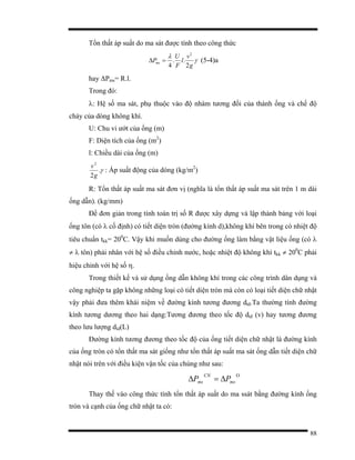 88
Tổn thất áp suất do ma sát được tính theo công thức
γ
λ
g
v
l
F
U
Pms
2
..
4
2
=∆ (5-4)a
hay ∆Pms= R.l.
Trong đó:
λ: Hệ số ma sát, phụ thuộc vào độ nhám tương đối của thành ống và chế độ
chảy của dòng không khí.
U: Chu vi ướt của ống (m)
F: Diện tích của ống (m2
)
l: Chiều dài của ống (m)
γ.
2
2
g
v
: Áp suất động của dòng (kg/m2
)
R: Tổn thất áp suất ma sát đơn vị (nghĩa là tổn thất áp suất ma sát trên 1 m dài
ống dẫn). (kg/mm)
Để đơn giản trong tính toán trị số R được xây dựng và lập thành bảng với loại
ống tôn (có λ cố định) có tiết diện tròn (đường kính d),không khí bên trong có nhiệt độ
tiêu chuẩn tkk= 200
C. Vậy khi muốn dùng cho đường ống làm bằng vật liệu ống (có λ
≠ λ tôn) phải nhân với hệ số điều chỉnh nước, hoặc nhiệt độ không khí tkk ≠ 200
C phải
hiệu chỉnh với hệ số η.
Trong thiết kế và sử dụng ống dẫn không khí trong các công trình dân dụng và
công nghiệp ta gặp không những loại có tiết diện tròn mà còn có loại tiết diện chữ nhật
vậy phải đưa thêm khái niệm về đường kính tương đương dtđ.Ta thường tính đường
kính tương dương theo hai dạng:Tương đương theo tốc độ dtđ (v) hay tương đương
theo lưu lượng dld(L)
Đường kính tương đương theo tốc độ của ống tiết diện chữ nhật là đường kính
của ống tròn có tổn thất ma sát giống như tổn thất áp suất ma sát ống dẫn tiết diện chữ
nhật nói trên với điều kiện vận tốc của chúng như sau:
Ο
∆=∆ ms
CN
ms PP
Thay thế vào công thức tính tổn thất áp suất do ma ssát bằng đường kính ống
tròn và cạnh của ống chữ nhật ta có:
 