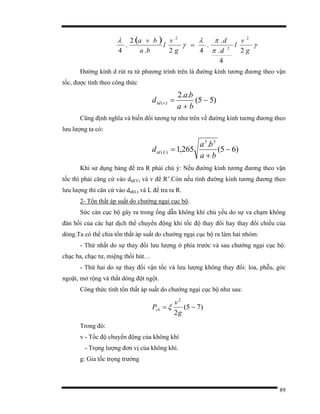 89
( ) γ
π
πλ
γ
λ
g
v
l
d
d
g
v
l
ba
ba
2
4
.
.
.
42.
2
.
4
2
2
2
=
+
Đường kính d rút ra từ phương trình trên là đường kính tương đương theo vận
tốc, được tính theo công thức
)55(
..2
)( −
+
=
ba
ba
d vtd
Cũng định nghĩa và biến đổi tương tự như trên về đường kính tương đương theo
lưu lượng ta có:
)65(
.
265,1
33
)( −
+
=
ba
ba
d Ltd
Khi sử dụng bảng để tra R phải chú ý: Nếu đường kính tương đương theo vận
tốc thì phải căng cứ vào dtđ(V) và v để R’.Còn nếu tính đường kính tương đương theo
lưu lượng thì căn cứ vào dtđ(L) và L để tra ra R.
2- Tổn thất áp suất do chướng ngại cục bộ.
Sức cản cục bộ gây ra trong ống dẫn không khí chủ yếu do sự va chạm không
đàn hồi của các hạt dịch thể chuyển động khi tốc độ thay đổi hay thay đổi chiều của
dòng.Ta có thể chia tổn thất áp suất do chướng ngại cục bộ ra làm hai nhóm:
- Thứ nhất do sự thay đổi lưu lượng ở phía trước và sau chướng ngại cục bộ:
chạc ba, chạc tư, miệng thổi hút…
- Thứ hai do sự thay đổi vận tốc và lưu lượng không thay đổi: loa, phễu, góc
ngoặt, mở rộng và thắt dòng đột ngột.
Công thức tính tổn thất áp suất do chướng ngại cục bộ như sau:
)75(
2
2
−=
g
v
Pcb ξ
Trong đó:
v - Tốc độ chuyển động của không khí
- Trọng lượng đơn vị của không khí.
g: Gia tốc trọng trường
 