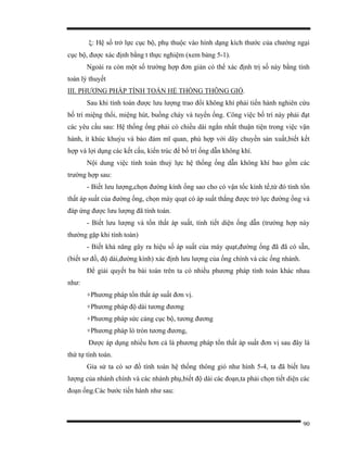 90
ξ: Hệ số trở lực cục bộ, phụ thuộc vào hình dạng kích thước của chướng ngại
cục bộ, được xác định bằng t thực nghiệm (xem bảng 5-1).
Ngoài ra còn một số trường hợp đơn giản có thể xác định trị số này bằng tính
toán lý thuyết
III. PHƯƠNG PHÁP TÍNH TOÁN HỆ THỐNG THÔNG GIÓ.
Sau khi tính toán được lưu lượng trao đổi không khí phải tiến hành nghiên cứu
bố trí miệng thổi, miệng hút, buồng cháy và tuyến ống. Công việc bố trí này phải đạt
các yêu cầu sau: Hệ thống ống phải có chiều dài ngắn nhất thuận tiện trong việc vận
hành, ít khúc khuỷu và bảo đảm mĩ quan, phù hợp với dây chuyền sản xuất,biết kết
hợp và lợi dụng các kết cấu, kiến trúc để bố trí ống dẫn không khí.
Nội dung việc tính toán thuỷ lực hệ thống ống dẫn không khí bao gồm các
trường hợp sau:
- Biết lưu lượng,chọn đường kính ống sao cho có vận tốc kính tế,từ đó tính tổn
thất áp suất của đường ống, chọn máy quạt có áp suất thắng được trở lực đường ống và
đáp ứng được lưu lượng đã tính toán.
- Biết lưu lượng và tổn thất áp suất, tính tiết diện ống dẫn (trường hợp này
thường gặp khi tính toán)
- Biết khả năng gây ra hiệu số áp suất của máy quạt,đường ống đã đã có sẵn,
(biết sơ đồ, độ dài,đường kính) xác định lưu lượng của ống chính và các ống nhánh.
Để giải quyết ba bài toán trên ta có nhiều phương pháp tính toán khác nhau
như:
+Phương pháp tổn thất áp suất đơn vị.
+Phương pháp độ dài tương đương
+Phương pháp sức cảng cục bộ, tương đương
+Phương pháp lò tròn tương đương,
Được áp dụng nhiều hơn cả là phương pháp tổn thất áp suất đơn vị sau đây là
thứ tự tính toán.
Gỉa sử ta có sơ đồ tính toán hệ thống thông gió như hình 5-4, ta đã biết lưu
lượng của nhánh chính và các nhánh phụ,biết độ dài các đoạn,ta phải chọn tiết diện các
đoạn ống.Các bước tiến hành như sau:
 