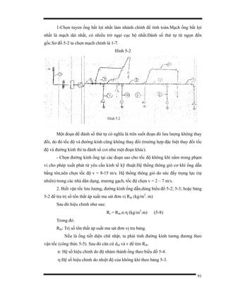 91
1-Chọn tuyen ống bất lợi nhất làm nhánh chính để tính toán.Mạch ống bất lợi
nhất là mạch dài nhất, có nhiều trở ngại cục bộ nhất.Đánh số thứ tự từ ngọn đến
gốc.Sơ đồ 5-2 ta chọn mạch chính là 1-7.
Hình 5-2
Một đoạn để đánh số thứ tự có nghĩa là trên suốt đoạn đó lưu lượng không thay
đổi, do đó tốc độ và đường kính cũng không thay đổi (trường hợp đặc biệt thay đổi tốc
độ và đường kính thì ta đánh số coi như một đoạn khác).
- Chọn đường kính ống tại các đoạn sao cho tốc độ không khí nằm trong phạm
vi cho phép xuất phát từ yêu cầu kinh tế kỹ thuật.Hệ thống thông gió cơ khí ống dẫn
bằng tôn,nên chọn tốc độ v = 8-15 m/s. Hệ thống thông gió do sức đẩy trọng lực (tự
nhiên) trong các nhà dân dụng, mương gạch, tốc độ chọn v = 2 – 7 m/s.
2. Biết vận tốc lưu lượng, đường kính ống dẫn,dùng biểu đồ 5-2; 5-3; hoặc bảng
5-2 để tra trị số tổn thất áp suất ma sát đơn vị Rtb (kg/m2
. m)
Sau đó hiệu chỉnh như sau:
Rt = Rtb.n.η (kg/m2
.m) (5-8)
Trong đó:
Rtb: Trị số tổn thất áp suất ma sát đơn vị tra bảng.
Nếu là ống tiết diện chữ nhật, ta phải tính đường kính tương đương theo
vận tốc (công thức 5-5). Sau đó căn cứ dtđ và v để tìm Rtb.
n: Hệ số hiệu chỉnh do độ nhám thành ống theo biểu đồ 5-4.
η:Hệ số hiệu chỉnh do nhiệt độ của không khí theo bảng 5-3.
 
