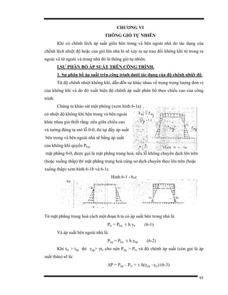 95
CHƯƠNG VI
THÔNG GIÓ TỰ NHIÊN
Khi có chênh lêch áp suất giữa bên trong và bên ngoài nhà do tác dụng của
chếnh lệch nhiệt độ hoặc của gió lên nhà hì sẽ xảy ra sự trao đổi không khí từ trong ra
ngoài và từ ngoài và trong nhà đó là thông gió tự nhiên.
I.SỰ PHÂN BỐ ÁP SUẤT TRÊN CÔNG TRÌNH.
1. Sự phân bố áp suất trên công trình dưới tác dụng của độ chênh nhiệt độ:
Từ độ chênh nhiệt không khí, dẫn đến sự khác nhau về trọng trọng lượng đơn vị
của không khí và do đó xuất hiện độ chênh áp suất phân bố theo chiều cao của công
trình.
Chúng ta khảo sát một phòng (xem hình 6-1a)
có nhiệt độ không khí bên trong và bên ngoài
khác nhau giả thiết rằng: nếu giữa chiều cao
và tường đứng ta mở lỗ 0-0, thì tại đấy áp suất
bên trong và bên ngoài nhà sẽ bằng áp suất
của không khí quyển Pkq,
mặt phẳng 0-0, được gọi là mặt phẳng trung hoà, nếu lỗ không chuyển dịch lên trên
(hoặc xuống thấp) thì mặt phẳng trung hoà cũng sơ dịch chuyển theo lên trên (hoặc
xuống thấp) xem hình 6-1b và 6-1c.
Hình 6-1 - b,c
Từ mặt phẳng trung hoà cách một đoạn h ta có áp suất bên trong nhà là:
Ptr = Pkq ± h.γtr (6-1)
Và áp suất bên ngoài nhà là:
Png = Pkq ± h.γng (6-2)
Khi ttx > tng thì γng> γtx cho nên Png > Ptx và độ chênh áp suất (còn gọi là áp
suất thừa) sẽ là:
∆P = Png – Ptx = ± h(γng –γtx) (6-3)
 