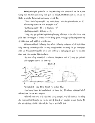 98
Đường ranh giới giảm dần khi càng xa tường chắn và cách từ 5-6 lần hđ của
tường chắn thì chiều cao đường ranh giới còn bằng ht khi khoản cách khá lớn (từ 16
lần ht) ta coi như đường ranh giới ngang với mặt đất.
- Góc α của đường ranh giới càng xa thì đường chắn càng giảm cho đến α = 00
.
Nếu khoảng cách l = 5-10 ht thì chọn α = 100
Nếu khoảng cách l = 10-15 ht thì chọn α = 50
Nếu khoảng cách l > 16 ht thì α = 00
.
-Trong vùng gió quẩn không khí chuyển động tuần hoàn là chủ yếu, chỉ có một
phần rất ít sát biên giới là sự trao đổi với chung quanh. Vùng gió quẩn càng lớn thì hệ
số k trên công trình tại đó có trị số âm lên.
Khi tường chắn có chiều dày đáng kể và chiều dày có hạn thì nó sẽ hình thành
dạng hình hộp cho nên đặc điểm khí động xung quanh nó nói chung vẫn giữ những đặc
điểm khí động của tường chắn. nếu ta xem hình hộp là một dạng đơn giản của nhà dân
dụng hoặc công nghiệp thì ta tìm được:
- Sự phân bố áp suất (hệ số k) trên mặt đứng (xem hình 6-5) vùng gió quẩn sẽ
xuất hiện phía trên và sau hình hộp.
Hình 6-5
Xét mặt cắt 1-1 và 2-2 trên (hinh 6-5a) ta nhận thấy:
+Lưu lượng không khí qua hai mặt cắt không thay đổi, nhưng tại tiết diện 2-2
thắc nhỏ nên vận tốc ở đó tăng lên.
+Tổn thất từ 1-1 và từ 2-2 coi như không đáng kể. Vậy để đảm bảo cân bằng
cho phương trình Bernully khi vận tốc tại 2-2 tăng sẽ gây sự giảm áp suất tĩnh tại đó
cho nên tại vùng gió tĩnh có áp suất âm (hay trị số hệ số k âm).
 