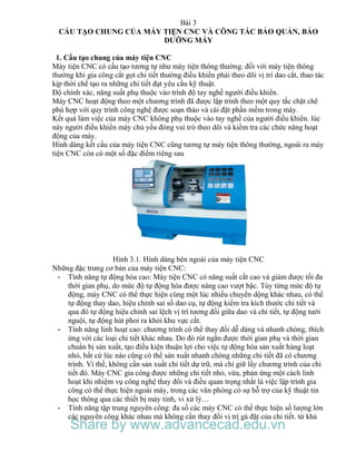 Bài 3
CẤU TẠO CHUNG CỦA MÁY TIỆN CNC VÀ CÔNG TÁC BẢO QUẢN, BẢO
DƯỠNG MÁY
1. Cấu tạo chung của máy tiện CNC
Máy tiện CNC có cấu tạo tương tự như máy tiện thông thường. đối với máy tiện thông
thường khi gia công cắt gọt chi tiết thường điều khiển phải theo dõi vị trí dao cắt, thao tác
kịp thời chế tạo ra những chi tiết đạt yêu cầu kỹ thuật.
Độ chính xác, năng suất phụ thuộc vào trình độ tay nghề người điều khiển.
Máy CNC hoạt động theo một chương trình đã được lập trình theo một quy tắc chặt chẽ
phù hợp với quy trình công nghệ được soạn thảo và cài đặt phần mềm trong máy.
Kết quả làm việc của máy CNC không phụ thuộc vào tay nghề của người điều khiển. lúc
này người điều khiển máy chủ yếu đóng vai trò theo dõi và kiểm tra các chức năng hoạt
động của máy.
Hình dáng kết cấu của máy tiện CNC cũng tương tự máy tiện thông thường, ngoài ra máy
tiện CNC còn có một số đặc điểm riêng sau
Hình 3.1. Hình dáng bên ngoài của máy tiện CNC
Những đặc trưng cơ bản của máy tiện CNC:
- Tính năng tự động hóa cao: Máy tiện CNC có năng suất cắt cao và giảm được tối đa
thời gian phụ, do mức độ tự động hóa được nâng cao vượt bậc. Tùy từng mức độ tự
động, máy CNC có thể thực hiện cùng một lúc nhiều chuyển dộng khác nhau, có thể
tự động thay dao, hiệu chỉnh sai số dao cụ, tự động kiểm tra kích thước chi tiết và
qua đó tự động hiệu chỉnh sai lệch vị trí tương đối giữa dao và chi tiết, tự động tưới
nguội, tự động hút phoi ra khỏi khu vực cắt.
- Tính năng linh hoạt cao: chương trình có thể thay đổi dễ dàng và nhanh chóng, thích
ứng với các loại chi tiết khác nhau. Do đó rút ngắn được thời gian phụ và thời gian
chuẩn bị sản xuất, tạo điều kiện thuận lợi cho việc tự động hóa sản xuất hàng loạt
nhỏ, bất cứ lúc nào cũng có thể sản xuất nhanh chóng những chi tiết đã có chương
trình. Vì thế, không cần sản xuất chi tiết dự trữ, mà chỉ giữ lấy chương trình của chi
tiết đó. Máy CNC gia công được những chi tiết nhỏ, vừa, phản ứng một cách linh
hoạt khi nhiệm vụ công nghệ thay đổi và điều quan trọng nhất là việc lập trình gia
công có thể thực hiện ngoài máy, trong các văn phòng có sự hỗ trợ của kỹ thuật tin
học thông qua các thiết bị máy tính, vi xử lý…
- Tính năng tập trung nguyên công: đa số các máy CNC có thể thực hiện số lượng lớn
các nguyên công khác nhau mà không cần thay đổi vị trí gá đặt của chi tiết. từ khả
Share by www.advancecad.edu.vn
 