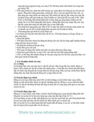 năng tập trung nguyên công, các máy CNC đã được phát triển thành các trung tâm
gia công CNC.
- Tính năng chính xác, đảm bảo chất lượng cao: giảm được hư hỏng do sai sót của con
người. đồng thời cũng giảm được cường độ chú ý của con người khi làm việc. có
khả năng gia công chính xác hàng loạt. Độ chính xác lặp lại, đặc trưng cho mức độ
ổn định trong suốt quá trình gia công là điểm ưu việt tuyệt đối của máy CNC. Máy
CNC có hệ thống điều khiển khép kín có khả năng gia công được những chi tiết
chính xác cả về hình dáng đến kích thước. những đặc điểm này thuận tiện cho việc
lắp lẫn, giảm khả năng tổn thất phôi liệu ở mức thấp nhất.
- Gia công biên dạng phức tạp: Máy CNC là máy duy nhất có thể gia công chính xác
và nhanh các chi tiết có hình dáng phức tạp như các bề mặt ba chiều.
- Tính năng hiệu quả kinh tế và kỹ thuật cao:
+ Cải thiện tuổi thọ dao nhờ điều kiện cắt tối ưu. Tiết kiệm dụng cụ cắt gọt, đồ gá và
phụ tùng khác.
+ Giảm phế phẩm.
+ Tiết kiệm tiền thuê mướn lao động do không cần yêu cầu kỹ năng nghề nghiệp nhưng
năng suất gia công cao hơn.
+ Sử dụng lại chương trình gia công.
+ Giảm thời gian sản xuất.
+ Thời gian sử dụng máy nhiều hơn nhờ vào giảm thời gian dừng máy.
+ Giảm thời gian kiểm tra vì máy CNC sản xuất chi tiết chất lượng đồng nhất.
+ CNC có thể thay đổi nhanh chóng từ việc gia công loại chi tiết này sang loại khác với
thời gian chuẩn bị thấp nhất.
2 Các bộ phận chính của máy
2.1. Ụ đứng
Là bộ phận làm việc của máy tạo ra vận tốc cắt gọt. Bên trong lắp trục chính, động cơ
bước ( điều chỉnh các tốc độ và thay đổi chiều quay ). Trên đầu trục chính một đầu được
lắp với mâm cặp dùng để gá và kẹp chặt chi tiết gia công. Phía sau trục chính được lắp hệ
thống thủy lực hoặc khí nén để đóng mở và kẹp chặt chi tiết.
2.2Truyền động trục chính
Động cơ của trục chính máy tiện CNC có thể là động cơ một chiều hoặc xoay chiều.
Động cơ một chiều điều chỉnh vô cấp tốc độ bằng kích từ. Động cơ xoay chiều thì điều
chỉnh vô cấp tốc độ bằng độ biến đổi tầng số thay đổi số vòng quay đơn giản có mô men
truyền tải cao.
2.3Truyền động chạy dao
Động cơ ( xoay chiều, một chiều ) truyền chuyển động quay sang chuyển động tịnh tiến
bằng bộ vít me đai ốc bi làm cho từng trục chạy dao độc lập (Trục X, Y ).
Các loại động cơ này có đặc tính động học ưu việt cho quá trình cắt, quá trình phanh hãm
do mô men quá tính nhỏ nên độ chính xác điều chỉnh cao và chính xác.
Bộ vít me đai ốc bi có khả năng biến đổi truyền dẫn dễ dàng, ít ma sát, có thể điều chỉnh
khe hở hợp lý khi truyền dẫn với tốc độ cao.
Share by www.advancecad.edu.vn
 