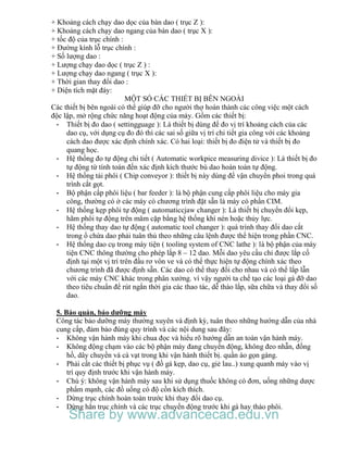 + Khoảng cách chạy dao dọc của bàn dao ( trục Z ):
+ Khoảng cách chạy dao ngang của bàn dao ( trục X ):
+ tốc độ của trục chính :
+ Đường kính lỗ trục chính :
+ Số lượng dao :
+ Lượng chạy dao dọc ( trục Z ) :
+ Lượng chạy dao ngang ( trục X ):
+ Thời gian thay đổi dao :
+ Diện tích mặt đáy:
MỘT SỐ CÁC THIẾT BỊ BÊN NGOÀI
Các thiết bị bên ngoài có thể giúp đỡ cho người thợ hoàn thành các công việc một cách
độc lập, mở rộng chức năng hoạt động của máy. Gồm các thiết bị:
- Thiết bị đo dao ( settingguage ): Là thiết bị dùng để đo vị trí khoảng cách của các
dao cụ, với dụng cụ đo đó thì các sai số giữa vị trí chi tiết gia công với các khoảng
cách dao được xác định chính xác. Có hai loại: thiết bị đo điện tử và thiết bị đo
quang học.
- Hệ thống đo tự động chi tiết ( Automatic workpice measuring divice ): Là thiết bị đo
tự động từ tính toán đến xác định kích thước bù dao hoàn toàn tự động.
- Hệ thống tải phôi ( Chip conveyor ): thiết bị này dùng để vận chuyển phoi trong quá
trình cắt gọt.
- Bộ phận cấp phôi liệu ( bar feeder ): là bộ phận cung cấp phôi liệu cho máy gia
công, thường có ở các máy có chương trình đặt sẵn là máy có phần CIM.
- Hệ thống kẹp phôi tự động ( automaticcjaw changer ): Là thiết bị chuyển đổi kẹp,
hãm phôi tự động trên mâm cặp bằng hệ thống khí nén hoặc thủy lực.
- Hệ thống thay dao tự động ( automatic tool changer ): quá trình thay đổi dao cắt
trong ổ chứa dao phải tuân thủ theo những câu lệnh được thể hiện trong phần CNC.
- Hệ thống dao cụ trong máy tiện ( tooling system of CNC lathe ): là bộ phận của máy
tiện CNC thông thường cho phép lắp 8 – 12 dao. Mỗi dao yêu cầu chỉ được lắp cố
định tại một vị trí trên đầu rơ vôn ve và có thể thực hiện tự động chính xác theo
chương trình đã được định sẵn. Các dao có thể thay đổi cho nhau và có thể lắp lẫn
với các máy CNC khác trong phân xưởng. vì vậy người ta chế tạo các loại gá đỡ dao
theo tiêu chuẩn để rút ngắn thời gia các thao tác, dễ tháo lắp, sữa chữa và thay đổi số
dao.
5. Bảo quản, bảo dưỡng máy
Công tác bảo dưỡng máy thường xuyên và định kỳ, tuân theo những hướng dẫn của nhà
cung cấp, đảm bảo đúng quy trình và các nội dung sau đây:
- Không vận hành máy khi chua đọc và hiểu rõ hướng dẫn an toàn vận hành máy.
- Không động chạm vào các bộ phận máy đang chuyển động, không đeo nhẫn, đồng
hồ, dây chuyền và cà vạt trong khi vận hành thiết bị. quần áo gọn gàng.
- Phải cất các thiết bị phục vụ ( đồ gá kẹp, dao cụ, giẻ lau..) xung quanh máy vào vị
trí quy định trước khi vận hành máy.
- Chú ý: không vận hành máy sau khi sử dụng thuốc không có đơn, uống những dược
phẩm mạnh, các đồ uống có độ cồn kích thích.
- Dừng trục chính hoàn toàn trước khi thay đổi dao cụ.
- Dừng hẳn trục chính và các trục chuyển động trước khi gá hay tháo phôi.
Share by www.advancecad.edu.vn
 