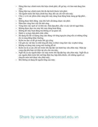 - Dừng hẳn trục chính trước khi hiệu chỉnh phôi, đồ gá hay vòi làm mát đang làm
việc.
- Dừng hẳn trục chính trước khi đo đạt kích thước trên phôi.
- Tắt nguồn trước khi hiệu chỉnh hay thay đổi các chi tiết trên máy.
- Chú ý vị trí các phím chức năng khi máy dang hoạt động hoặc dang gá lắp phôi ,
dao.
- Không được khởi động máy khi lưỡi cắt đang chạm vào phôi.
- Đảm bảo vùng làm việc đủ ánh sáng.
- Vùng làm việc sạch sẽ và khô ráo. Dọn dẹp phoi, dầu và các vật trở ngại khác.
- Không được dựa vào máy khi máy đang hoạt động.
- Không để máy hoạt động mà không có sự quan sát.
- Dịnh vị và kẹp chặt phôi chắc chắn.
- Sử dụng tốc độ và lượng chạy dao đúng với từng nguyên công nếu có những tiếng
ồn và rung động khác thường.
- Kiểm tra dao và đồ gá trước khi gia công.
- Cất giữ các vật liệu và chất lỏng dễ cháy ra khỏi vùng làm việc và phoi nóng.
- Không sử dung máy trong môi trường dễ nổ.
- Kiểm tra tấ cả các chổ nối trước khi lắp đặt vận hành hay sữa chữa máy. Điện áp
cung cấp phù hợp với điện áp yêu cầu của máy.
- Ngắt tất cả các nguồn điện vào máy trước khi lắp đặt hay sữa chửa máy. Ngắt tất cả
các nguồn điện trước khi mỡ hộp điện hay hộp điều khiển. chỉ những người có
chuyên môn mới được sữa chữa máy.
- Khi không sử dụng tắt nguồn tổng của máy.
Share by www.advancecad.edu.vn
 