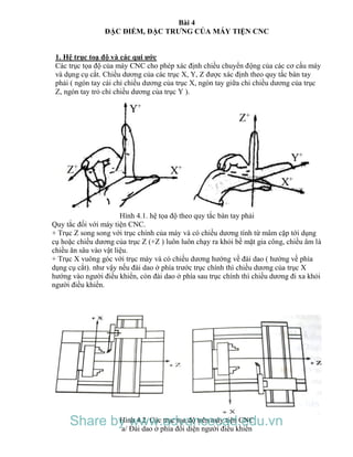 Bài 4
ĐẶC ĐIỂM, ĐẶC TRƯNG CỦA MÁY TIỆN CNC
1. Hệ trục toạ độ và các qui ước
Các trục tọa độ của máy CNC cho phép xác định chiều chuyển động của các cơ cấu máy
và dụng cụ cắt. Chiều dương của các trục X, Y, Z được xác định theo quy tắc bàn tay
phải ( ngón tay cái chỉ chiều dương của trục X, ngón tay giữa chỉ chiều dương của trục
Z, ngón tay trỏ chỉ chiều dương của trục Y ).
Hình 4.1. hệ tọa độ theo quy tắc bàn tay phải
Quy tắc đối với máy tiện CNC.
+ Trục Z song song với trục chính của máy và có chiều dương tính từ mâm cặp tới dụng
cụ hoặc chiều dương của trục Z (+Z ) luôn luôn chạy ra khỏi bề mặt gia công, chiều âm là
chiều ăn sâu vào vật liệu.
+ Trục X vuông góc với trục máy và có chiều dương hướng về đài dao ( hướng về phía
dụng cụ cắt). như vậy nếu đài dao ở phía trước trục chính thì chiều dương của trục X
hướng vào người điều khiển, còn đài dao ở phía sau trục chính thì chiều dương đi xa khỏi
người điều khiển.
Hình 4.2. Các trục tọa độ trên máy tiện CNC
a/ Đài dao ở phía đối diện người điều khiển
Share by www.advancecad.edu.vn
 