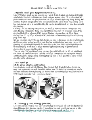 Bài 5
TRANG BỊ ĐỒ GÁ TRÊN MÁY TIỆN CNC
1. Đặc điểm của đồ gá sử dụng trên máy tiện CNC.
Máy CNC có độ chính xác gia công rất cao ( µm ), do đó đồ gá có ảnh hưởng rất lớn đến
sai số chuẩn khi định vị chi tiết trong thành phần sai số tổng cộng. Đồ gá trên máy CNC
phải đảm bảo độ chính xac gá đặt cao hơn các đồ gá trên máy vạn năng thông thường. Để
đảm bảo độ chính xác gá đặt thì phải chọn chuẩn sao cho sai số chuẩn bằng không, sai số
kẹp chặt phải có giá trị là nhỏ nhất, điểm đặt của lực kẹp phải tránh gây biến dạng cho chi
tiết gia công.
Các máy CNC có độ cứng vững rất cao, do đó đồ gá trên các máy đó không được làm
giảm độ cứng vững của hệ thống công nghệ khi sử dụng máy với công suất tối đa. Điều
đó có nghĩa là đồ gá trên máy CNC phải có độ cứng vững cao hơn các đồ gá thông
thường khác. Vì vậy đồ gá trên máy CNC phải được chế tạo từ thép hợp kim với phương
pháp tôi bề mặt.
Khi gia công trên máy CNC, các dịch chuyển của máy và dao được bắt đầu từ gốc tọa độ,
do đó trong nhiều trường hợp đồ gá phải đảm bảo sự định hướng hoàn toàn của chi tiết
gia công, có nghĩa là phải hạn chế tất cả các bậc tự do. Điều đó có nghĩa là phải hạn chế
tất cả các bậc tự do khi định vị đồ gá trên máy ( phải định hướng đồ gá theo cả hai
phương dọc và ngang của bàn máy ).
Trên các máy CNC người ta cố gắng gia công được nhiều bề mặt chi tiết với một lần gá
đặt, do đó các cơ cấu định vị và kẹp chặt của đồ gá không được ảnh hưởng đến dụng cụ
cắt khi chuyển bề mặt gia công, phương pháp kẹp chặt có hiệu quả nhất là kẹp ở bề mặt
đối diện với bề mặt định vị.
2./ Các loại đồ gá
2.1. Đồ gá vạn năng không điều chỉnh
Loại đồ gá này có các chi tiết đã được điều chỉnh cố định để gá nhiều loại chi tiết gia
công khác nhau trong sản xuất đơn chiếc và loạt nhỏ. Đó là các loại mâm cặp để truyền
mo mem xoắn cho chi tiết gia công. Có ba loại mâm cặp thường được dùng trên máy tiện
CNC ( ngoài mâm cặp 3 và 4 chấu thông dụng ).
2.1.1. Mâm cặp ly tâm ( mâm cặp quán tính )
Loại mâm cặp có 2 hoặc 3 chấu kẹp. Các chấu kẹp là những chi tiết lệch tâm độc lập với
nhau, khi quay dưới tác dụng của lực ly tâm chúng kẹp chặt và nhờ các lực cản tự hãm
mà chi tiết gia công không bị xê dịch dù dưới tác dụng của lực cắt.Share by www.advancecad.edu.vn
 
