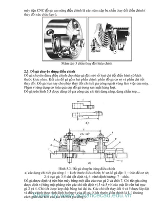 máy tiện CNC đồ gá vạn năng điều chỉnh là các mâm cặp ba chấu thay đổi điều chỉnh (
thay đổi các chấu kẹp ).
Mâm cặp 3 chấu thay đổi hiệu chỉnh
2.3. Đồ gá chuyên dùng điều chỉnh
Đồ gá chuyên dùng điều chỉnh cho phép gá đặt một số loại chi tiết điển hình có kích
thước khác nhau. Kết cấu đồ gá gồm hai phần chính: phần đồ gá cơ sở và phần chi tiết
thay đổi. Đồ gá loại này cho phép thay đổi chi tiết gia công ngoài vùng làm việc của máy.
Phạm vi ứng dụng có hiệu quả của đồ gá trong sản xuất hàng loạt.
Đồ gá trên hình 5.3 được dùng để gia công các chi tiết dạng càng, dạng chấu kẹp....
Hình 5.3. Đồ gá chuyên dùng điều chỉnh
a/ các dạng chi tiết gia công; l – kich thước điều chỉnh; b/ sơ đồ gá đặt: 1 – thân đế cơ sở;
2-4 trục gá; 3-5 chi tiết định vị, 6- rãnh định hướng; 7 – chốt.
Đồ gá được định vị trên bàn máy bằng một đầu của trục gá 2 và chốt 7. Chi tiết gia công
được định vị bằng mặt phẳng trên các chi tiết định vị 3 và 5 với các mặt lỗ trên hai trục
gá 2 và 4. Chi tiết được kẹp chặt bằng hai đai ốc. Các chi tiết thay đổi 4 và 5 được lắp đặt
và điều chỉnh theo rãnh định hướng 6 của đổ gá. Kích thước điều chỉnh là L ( khoảng
cách giữa các tâm của các chi tiết gia công ).Share by www.advancecad.edu.vn
 