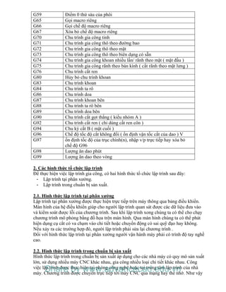 G59 Điểm 0 thứ sáu của phôi
G65 Gọi macro riêng
G66 Gọi chế độ macro riêng
G67 Xóa bỏ chế độ macro riêng
G70 Chu trình gia công tinh
G71 Chu trình gia công thô theo đường bao
G72 Chu trình gia công thô theo mặt
G73 Chu trình gia công thô theo biên dạng có sẵn
G74 Chu trình gia công khoan nhiều lần/ rãnh theo mặt ( mặt đầu )
G75 Chu trình gia công rãnh theo bán kính ( cắt rãnh theo mặt lưng )
G76 Chu trình cắt ren
G80 Hủy bỏ chu trình khoan
G83 Chu trình khoan
G84 Chu trình ta rô
G86 Chu trình doa
G87 Chu trình khoan bên
G88 Chu trình ta rô bên
G89 Chu trình doa bên
G90 Chu trình cắt gọt thẳng ( kiểu nhóm A )
G92 Chu trình cắt ren ( chỉ dùng cắt ren côn )
G94 Chu kỳ cắt B ( mặt cuối )
G96 Chế độ tốc độ cắt không đổi ( ổn định vận tốc cắt của dao ) V
G97 ổn định tốc độ của trục chính(n), nhập v/p trực tiếp hay xóa bỏ
chế độ G96
G98 Lượng ăn dao phút
G99 Lượng ăn dao theo vòng
2. Các hình thức tổ chức lập trình
Để thực hiện việc lập trình gia công, có hai hình thức tổ chức lập trình sau đây:
- Lập trình tại phân xưởng.
- Lập trình trong chuẩn bị sản xuất.
2.1. Hình thức lập trình tại phân xưởng
Lập trình tại phân xưởng được thực hiện trực tiếp trên máy thông qua bảng điều khiển.
Màn hình của hệ điều khiển giúp cho người lập trình quan sát được các dữ liệu đưa vào
và kiểm soát được lỗi của chương trình. Sau khi lập trình xong chúng ta có thể cho chạy
chương trình mô phỏng bằng đồ họa trên màn hình. Qua màn hình chúng ta có thể phát
hiện dụng cụ cắt có va chạm vào chi tiết hoặc chuyển động có sai quỹ đạo hay không.
Nếu xảy ra các trường hợp đó, người lập trình phải sửa lại chương trình .
Đối với hình thức lập trình tại phân xưởng người vận hành máy phải có trình độ tay nghề
cao.
2.2. Hình thức lập trình trong chuẩn bị sản xuất
Hình thức lập trình trong chuẩn bị sản xuất áp dụng cho các nhà máy có quy mô sản xuất
lớn, sử dụng nhiều máy CNC khác nhau, gia công nhiều loại chi tiết khác nhau. Công
việc lập trình được thực hiện tại phòng công nghệ hoặc tại trung tâm lập trình của nhà
máy. Chương trình được chuyển trực tiếp tới máy CNC qua mạng hay thẻ nhớ. Như vậy
Share by www.advancecad.edu.vn
 