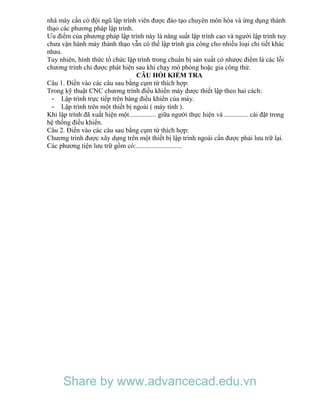 nhà máy cần có đội ngũ lập trình viên được đào tạo chuyên môn hóa và ứng dụng thành
thạo các phương pháp lập trình.
Ưu điểm của phương pháp lập trình này là năng suất lập trình cao và người lập trình tuy
chưa vận hành máy thành thạo vẫn có thể lập trình gia công cho nhiều loại chi tiết khác
nhau.
Tuy nhiên, hình thức tổ chức lập trình trong chuẩn bị sản xuất có nhược điểm là các lỗi
chương trình chỉ được phát hiện sau khi chạy mô phỏng hoặc gia công thử.
CÂU HỎI KIỂM TRA
Câu 1. Điền vào các câu sau bằng cụm từ thích hợp:
Trong kỹ thuật CNC chương trình điều khiển máy được thiết lập theo hai cách:
- Lập trình trực tiếp trên bàng điều khiển của máy.
- Lập trình trên một thiết bị ngoài ( máy tính ).
Khi lập trình đã xuất hiện một................ giữa người thực hiện và .............. cài đặt trong
hệ thống điều khiển.
Câu 2. Điền vào các câu sau bằng cụm từ thích hợp:
Chương trình được xây dựng trên một thiết bị lập trình ngoài cần được phải lưu trữ lại.
Các phương tiện lưu trữ gồm có:...........................
Share by www.advancecad.edu.vn
 