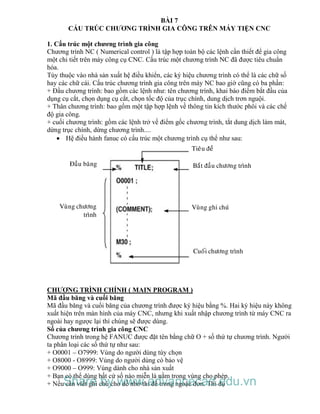 BÀI 7
CẤU TRÚC CHƯƠNG TRÌNH GIA CÔNG TRÊN MÁY TIỆN CNC
1. Cấu trúc một chương trình gia công
Chương trình NC ( Numerical control ) là tập hợp toàn bộ các lệnh cần thiết để gia công
một chi tiết trên máy công cụ CNC. Cấu trúc một chương trình NC đã được tiêu chuẩn
hóa.
Tùy thuộc vào nhà sản xuất hệ điều khiển, các ký hiệu chương trình có thể là các chữ số
hay các chữ cái. Cấu trúc chương trình gia công trên máy NC bao giờ cũng có ba phần:
+ Đầu chương trình: bao gồm các lệnh như: tên chương trình, khai báo điểm bắt đầu của
dụng cụ cắt, chọn dụng cụ cắt, chọn tốc độ của trục chính, dung dịch trơn nguội.
+ Thân chương trình: bao gồm một tập hợp lệnh về thông tin kích thước phôi và các chế
độ gia công.
+ cuối chương trình: gồm các lệnh trở về điểm gốc chương trình, tắt dung dịch làm mát,
dừng trục chính, dừng chương trình....
 Hệ điều hành fanuc có cấu trúc một chương trình cụ thể như sau:
Tieâu ñeà
Ñaàu baêng
Vuøng chöông
trình
Baét ñaàu chöông trình
Vuøng ghi chuù
Cuoái chöông trình
CHƯƠNG TRÌNH CHÍNH ( MAIN PROGRAM )
Mã đầu băng và cuối băng
Mã đầu băng và cuối băng của chương trình được ký hiệu bằng %. Hai ký hiệu này không
xuất hiện trên màn hình của máy CNC, nhưng khi xuất nhập chương trình từ máy CNC ra
ngoài hay ngược lại thì chúng sẽ được dùng.
Số của chương trình gia công CNC
Chương trình trong hệ FANUC được đặt tên bằng chữ O + số thứ tự chương trình. Người
ta phân loại các số thứ tự như sau:
+ O0001 – O7999: Vùng do người dùng tùy chọn
+ O8000 - O8999: Vùng do người dùng có bảo vệ
+ O9000 – O999: Vùng dành cho nhà sản xuất
+ Bạn có thể dùng bất cứ số nào miễn là nằm trong vùng cho phép.
+ Nếu cần viết ghi chú cho dễ nhớ thì để trong ngoặc đơn. Thí dụShare by www.advancecad.edu.vn
 