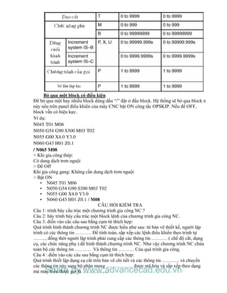Bỏ qua một block có điều kiện
Để bỏ qua một hay nhiều block dùng dấu “/” đặt ở đầu block. Hệ thống sẽ bỏ qua block n
này nếu trên panel điều khiển của máy CNC bật ON công tắc OPSKIP. Nếu để OFF,
block vẫn có hiệu kực.
Ví dụ:
N045 T01 M06
N050 G54 G90 S300 M03 T02
N055 G00 X4.0 Y3.0
N060 G43 H01 Z0.1
/ N065 M08
+ Khi gia công thép:
Có dung dịch trơn nguội
> Để Off
Khi gia công gang: Không cần dung dịch trơn nguội
> Bật ON
• N045 T01 M06
• N050 G54 G90 S300 M03 T02
• N055 G00 X4.0 Y3.0
• N060 G43 H01 Z0.1 / M08
CÂU HỎI KIỂM TRA
Câu 1: trình bày cấu trúc một chương trình gia công NC ?
Câu 2: hãy trình bày cấu trúc một block lệnh của chương trình gia công NC.
Câu 3: điền vào các câu sau bằng cụm từ thích hợp:
Quá trình hình thành chương trình NC được hiểu như sau: từ bản vẽ thiết kế, người lập
trình có các thông tin ………. Để tính toán, sắp xếp các lệnh điều khiển theo trình tự
…….., đồng thời người lập trình phải cung cấp các thông tin ………. ( chế độ cắt, dụng
cụ, các chức năng phụ ) để hình thành chương trình NC. Như vậy chương trình NC chứa
toàn bộ các thông tin ………. Và thông tin ………. Của quá trình gia công.
Câu 4 : điền vào các câu sau bằng cụm từ thích hợp:
Quá trình thiết lập dụng cụ cắt trên bản vẽ chi tiết và các thông tin ……….. và chuyển
các thông tin này sang bộ phận mang …………….. được mã hóa và sắp xếp theo dạng
mà máy hiểu được gọi là …………….Share by www.advancecad.edu.vn
 