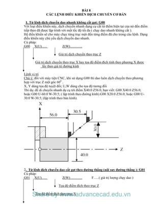 BÀI 8
CÁC LỆNH ĐIỀU KHIỂN DỊCH CHUYỂN CƠ BẢN
1. Từ lệnh dịch chuyển dao nhanh không cắt gọt: G00
Với loại điều khiển này, dịch chuyển nhanh dụng cụ cắt từ điểm hiện tại của nó đến điểm
tiếp theo đã được lập trình với một tốc độ tối đa ( chạy dao nhanh không cắt ).
Hệ điều khiển sẽ cho máy chạy từng trục một đến từng điểm đã cho trong câu lệnh. Dạng
điều khiển này chủ yếu dịch chuyển dao nhanh.
Cú pháp:
G00 X(U)….. Z(W)………..
Giá trị dịch chuyển theo trục Z
Giá trị dịch chuyển theo trục X hay tọa độ điểm đích tính theo phương X được
lấy theo giá trị đường kính
Lệnh vị trí
Chú ý: đối với máy tiện CNC, khi sử dụng G00 thì dao luôn dịch chuyển theo phương
hợp với trục Z một góc 600
.
X, Y dùng tọa độ tuyệt đối; U,W dùng cho tọa độ tương đối
Thí dụ: để di chuyển nhanh dụ cụ tới điểm X40.0 Z56.0, bạn viết: G00 X40.0 Z56.0;
hoặc G00 U-60.0 W-30.5; ( lập trình theo đường kính).G00 X20.0 Z56.0; hoặc G00 U-
30.0 W-30.5; (lập trình theo bán kính).
2. Từ lệnh dịch chuyển dao cắt gọt theo đường thẳng (nội suy đường thẳng ): G01
Cú pháp:
G01 X(U)….. Z(W)……….. F…..( giá trị lượng chạy dao )
Tọa độ điểm đích theo trục Z
Tọa độ điểm đích theo trục XShare by www.advancecad.edu.vn
 
