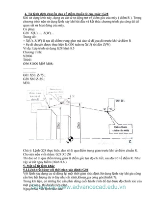 4. Từ lệnh dịch chuyển dao về điểm chuẩn R của máy: G28
Khi sử dụng lệnh này, dụng cụ cắt sẽ tự động trở về điểm gốc của máy ( điểm R ). Trong
chương trình nên sử dụng lệnh này khi bắt đầu và kết thúc chương trình gia công để dễ
quan sát sự hoạt động của máy.
Cú pháp:
G28 X(U)…. Z(W)…
Trong đó:
+ X(U), Z(W) là tọa độ điểm trung gian mà dao sẽ đi qua đó trước khi về điểm R
+ Sự di chuyển được thực hiện là G00 tuần tự X(U) rồi đến Z(W)
Ví dụ: Lập trình sử dụng G28 hình 8.5
Chương trình:
N2006
T0101
G96 S1000 M03 M08;
…………
…………
G01 X50. Z-75.;
G28 X80 Z-25.;
M30.
Chú ý: Lệnh G28 thực hiện, dao sẽ đi qua điểm trung gian trước khi về điểm chuẩn R.
Cho nên nếu viết nhầm: G28 X0 Z0
Thì dao sẽ đi qua điểm trung gian là điểm gốc tọa độ chi tiết, sau đó trở về điểm R. Như
vậy sẽ rất nguy hiểm ( hình 8.6 )
5. Một số từ lệnh khác
5.1.Lệnh trễ(dùng với thời gian xác định) G04
Với lệnh này,dụng cụ sẽ dừng lại một thời gian nhất định.Sử dụng lệnh này khi gia công
cần bóc hết lượng dư ở đáy như:cắt rãnh,khoan,gia công góc(hình8.7).
Trong khi tiện, có những lúc cần phải dừng cuối hành trình để đạt được độ chính xác của
mặt gia công, thí dụ khi tiện rãnh.
Nguyên tắc viết lệnh như sau:Share by www.advancecad.edu.vn
 