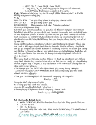 – (G99) G04 P_ ; hoặc G04X_ ; hoặc G04U_;
– Trong đó P_, X_, U_ là số vòng quay cần dừng dao cuối hành trình.
– Lệnh G99 dùng để chỉ ra đơn vị của P, X, U là vg/ph.
Chú ý: Nếu đơn vị của lượng chạy dao là mm/ph (G98), thì đơn vị của P, X, U sẽ là
khỏang thời gian tính bằng giây.
Ví dụ:
G99 G04 K50 Thời gian dừng lại sau 50 vòng quay của trục chính
G98 G04 K4 Thời gian dừng lại là 4 giây
G98 G04 P2000 Thời gian dừng là 2 giây ( P tính theo miligiay )
- Lựa chọn thời gian tạm dừng:
Rất ít thời gian tạm dừng vượt quá vài giây, hầu hết đều dưới một giây. Vì dwell luôn
luôn là thời gian không gia công, do đó phải chọn thời lượng ngắn nhất cần thiết để hoàn
tất hoạt động được yêu cầu. Cho nên việc chọn lựa thời gian dwell cho mục dích cắt là
trách nhiệm của các nhà lập trình, tuy nhiên một số nhà lập trình thường lập trình thời
gian lập trình quá dài. Một giây là khoảng thời gian rất ngắn, nhưng bạn hãy xem xét ví
dụ dưới đây:
Trong một block chương trình hàm dwell được gán thời lượng là một giây. Tốc độ của
trục chính là 480 vòng/phut và dwell được áp dụng cho 50 điểm, điều này có nghĩa là
thời gia gia công mỗi chi tiết mất thêm 50s so với không có dwell, 50s là thời gian không
mấy bất hợp lý. Nhưng bạn hãy suy nghĩ và tính toán, nếu buột phải dùng dwell, bạn hãy
tính thời gian tối thiểu thực hiện việc đó. Trong ví dụ này thời gian tối thiểu chỉ là:
giây.
Thời lượng dwell tối thiểu này nhỏ hơn 8 lần so với dwell lập trình là một giây. Nếu sử
dụng dwell tối thiểu thay cho dwell được chọn, thì thời gian của chu kỳ gia công chỉ tăng
lên là 6.25 giây, thay vì 50 giây, ta thấy sự cải thiện rõ rệt về hiệu suất chương trình và
năng suất trên máy công cụ.
- Xác lập thời gian G04 P1000 biểu thị dwell một giây, tương dương 1000 giây.
- Xác lập số vòng quay G04 P1000 biểu thị dwell kéo dài một vòng quay trục chính
- Dwell tối thiểu: giây
- Thời gian Dwell theo giây có thể tính theo số vòng quay với công thức:
Dwellgiây =
Trong đó: 60 số giây trong một phút
N: số vòng quay trục chính theo yêu cầu
r/min tốc độ trục chính hiện hành ( vòng/phút )
-- Đương lượng thời gian dwell từ số vòng quay của trục chính:
Dwellsố vòng quay =
5.2. Khai báo hệ đo kich thước
• Với hệ FANUC việc khai báo đơn vị đo được thực hiện thông qua các lênh sau:
• G20 = hệ đo là in.
• G21 = hệ đo là mm.
• Trong một số hệ điều khiển khác, thí dụ như hệ FANUC dùng G70 và G71 thay vì
G20 và G21.
Hệ mét và hệ inch
G21 G20Share by www.advancecad.edu.vn
 