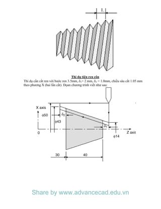Thí dụ tiện ren côn
Thí dụ cần cắt ren với bước ren 3.5mm, 1= 2 mm, 2 = 1.0mm, chiều sâu cắt 1.05 mm
theo phương X (hai lần cắt). Đọan chương trình viết như sau:
Share by www.advancecad.edu.vn
 