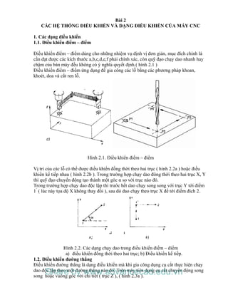Bài 2
CÁC HỆ THỐNG ĐIỀU KHIỂN VÀ DẠNG ĐIỀU KHIỂN CỦA MÁY CNC
1. Các dạng điều khiển
1.1. Điều khiển điểm – điểm
Điều khiển điểm – điểm dùng cho những nhiệm vụ định vị đơn giản, mục đích chính là
cần đạt được các kích thước a,b,c,d,e,f phải chính xác, còn quỹ đạo chạy dao nhanh hay
chậm của bàn máy đều không có ý nghĩa quyết định.( hình 2.1 )
Điều khiển điểm – điểm ứng dụng để gia công các lỗ bằng các phương pháp khoan,
khoét, doa và cắt ren lỗ.
Hình 2.1. Điều khiển điểm – điểm
Vị trí của các lỗ có thể được điều khiển đồng thời theo hai trục ( hình 2.2a ) hoặc điều
khiển kế tiếp nhau ( hình 2.2b ). Trong trường hợp chạy dao đông thời theo hai trục X, Y
thì quỹ đạo chuyển động tạo thành một góc α so với trục nào đó.
Trong trường hợp chạy dao độc lập thì trước hết dao chạy song song với trục Y tới điểm
1’
( lúc này tọa độ X không thay đổi ), sau đó dao chạy theo trục X để tới điểm đích 2.
Hình 2.2. Các dạng chạy dao trong điều khiển điểm – điểm
a) điều khiển đồng thời theo hai trục; b) Điều khiển kế tiếp.
1.2. Điều khiển đường thẳng
Điều khiển đường thẳng là dạng điều khiển mà khi gia công dụng cụ cắt thực hiện chạy
dao độc lập theo một đường thẳng nào đó. Trên máy tiện dụng cụ cắt chuyển động song
song hoặc vuông góc với chi tiết ( trục Z ), ( hình 2.3a ).
Share by www.advancecad.edu.vn
 