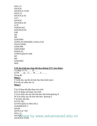 G01z-13.
G01X20.
G03X24.Z-15.R2.
G01Z-32.
G01X34.Z-38.
Z-57.
G01X38.
G01X40.Z-58.
Z-70.
N20G01X42.
G0X100.Z150.
G40
M5
M9
G28U0W0
(TOOL/STANDARD,15,60,0,15,0)
T0101(TINH)
G50S1500
G96S250M3
G0X42.Z2.
G70P10.Q20.F0.1M8
M5
M9
G28U0W0
M30
5.10 chu trình gia công thô theo đường G71 ( bao hình )
Cú pháp: G71U……. R…….
G71P…….Q….U……W……..F……..
Trong đó:
Dòng 1
U là độ dày của lắt cắt tính theo bán kính (mm)
R là độ cao nhấc dao về.
Dòng 2
P là số dòng bắt đầu đoạn chu trình
Q là số dòng cuối đoạn chu trình
U là là chiều sâu cắt tinh tính theo bán kính phương X
W là là chiều sâu cắt tinh tính theo phương Z
F là bước tiến dao
G71U0.7R1.
G71P10.Q20.U0.3W0.1F0.2
N10G00G42X-1.
G01Z0
G03X14.Z-7.R7.
G01z-13.
G01X20.
G03X24.Z-15.R2.
Share by www.advancecad.edu.vn
 