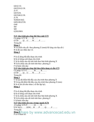 G01Z-32.
G01X34.Z-38.
Z-57.
G01X38.
G01X40.Z-58.
Z-70.
N20G01X42.
G0X100.Z150.
G40
M5
M9
G28U0W0
5.11 chu trình gia công thô theo mặt G72
Cú pháp: G72 W……. R…….
G72P…….Q….U……W……..F……..
Trong đó:
Dòng 1
W là chiều sâu cắt theo phương Z (mm)( bề rộng của lớp cắt )
R là độ cao nhấc dao về.
Dòng 2
P là số dòng bắt đầu đoạn chu trình
Q là số dòng cuối đoạn chu trình
U là là chiều sâu cắt tinh tính theo bán kính phương X
W là là chiều sâu cắt tinh tính theo phương Z
F là bước tiến dao
5.12 chu trình gia công thô theo biên dạng có sẵn G73
Cú pháp: G73 U………..W……. R…….
G73P…….Q….U……W……..F……..
Trong đó:
Dòng 1
U là tọa độ điểm bắt đầu của chu trình theo phương X
W là tọa độ điểm bắt đầu của chu trình theo phương Z (mm)
R là số lát cắt như nhau ( số lần lặp lại).
Dòng 2
P là số dòng bắt đầu đoạn chu trình
Q là số dòng cuối đoạn chu trình
U là là chiều sâu cắt tinh tính theo bán kính phương X
W là là chiều sâu cắt tinh tính theo phương Z
F là bước tiến dao
5.13 chu trình cắt ren ( trong/ ngoài )G76
Cú pháp: G76 P………..Q……. R…….
G76 X(U)…….Z(W)….R……P……..Q……..F……..
Trong đó:
Dòng 1
P có 6 tham số:
Share by www.advancecad.edu.vn
 