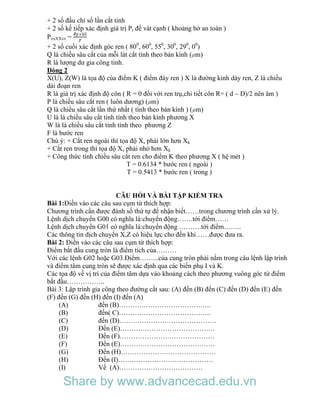 + 2 số đầu chỉ số lần cắt tinh
+ 2 số kế tiếp xác định giá trị Pr để vát cạnh ( khoảng hở an toàn )
PxxXXxx =
+ 2 số cuối xác định góc ren ( 800
, 600
, 550
, 300
, 290
, 00
)
Q là chiều sâu cắt của mỗi lát cắt tính theo bán kính ( m)
R là lượng dư gia công tinh.
Dòng 2
X(U), Z(W) là tọa độ của điểm K ( điểm đáy ren ) X là đường kính dáy ren, Z là chiều
dài đoạn ren
R là giá trị xác định độ côn ( R = 0 đối với ren trụ,chi tiết côn R= ( d – D)/2 nên âm )
P là chiều sâu cắt ren ( luôn dương) ( m)
Q là chiều sâu cắt lần thứ nhất ( tính theo bán kính ) ( m)
U là là chiều sâu cắt tinh tính theo bán kính phương X
W là là chiều sâu cắt tinh tính theo phương Z
F là bước ren
Chú ý: + Cắt ren ngoài thì tọa độ Xs phải lớn hơn Xk
+ Cắt ren trong thì tọa độ Xs phải nhỏ hơn Xk
+ Công thức tính chiều sâu cắt ren cho điểm K theo phương X ( hệ mét )
T = 0.6134 * bước ren ( ngoài )
T = 0.5413 * bước ren ( trong )
CÂU HỎI VÀ BÀI TẬP KIỂM TRA
Bài 1:Điền vào các câu sau cụm từ thích hợp:
Chương trình cần được đánh số thứ tự để nhận biết……trong chương trình cần xử lý.
Lệnh dịch chuyển G00 có nghĩa là:chuyển động…….tới điểm……
Lệnh dịch chuyển G01 có nghĩa là:chuyển động ……….tới điểm……..
Các thông tin dịch chuyển X,Z có hiệu lực cho đến khi……được đưa ra.
Bài 2: Điền vào các câu sau cụm từ thích hợp:
Điểm bắt đầu cung tròn là điểm tích của………
Với các lệnh G02 hoặc G03.Điểm……...của cung tròn phải nằm trong câu lệnh lập trình
và điểm tâm cung tròn sẽ được xác định qua các biến phụ I và K.
Các tọa độ về vị trí của điểm tâm dựa vào khoảng cách theo phương vuông góc từ điểm
bắt đầu……………..
Bài 3: Lập trình gia công theo đường cắt sau: (A) đến (B) đến (C) đến (D) đến (E) đến
(F) đến (G) đến (H) đến (I) đến (A)
(A) đến (B)…………………………………..
(B) đến( C)…………………………………..
(C) đến (D)…………………………………….
(D) Đến (E)……………………………………
(E) Đến (F)……………………………………
(F) Đến (E)……………………………………
(G) Đến (H)……………………………………
(H) Đến (I)……………………………………
(I) Về (A)……………………………….
Share by www.advancecad.edu.vn
 