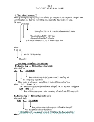 Bài 9
CÁC CHỨC NĂNG VẬN HÀNH
1. Chức năng chọn dao: T
Khi Lập trình gia công tùy thuộc vào bề mặt gia công mà ta lựa chọn dao cho phù hợp.
Việc lựa chọn dao dựa vào chức năng dụng cụ mà hệ điều khiển quy ước.
Cú pháp:
T
*Bao gồm: Địa chỉ T và 4 chữ số tạo thành 2 nhóm
Nhóm thứ hai chỉ OFFSET dao
Nhóm thứ nhất chỉ số hiệu dao
Nếu nhóm thứ hai là 00 tứ là bỏ OFFSET dao
Ví dụ:
T 03 03
Mã OFFSET(bù) dao
Dao số 3
2.Chức năng chọn tốc độ trục chính S:
2.1.Trường hợp tốc độ tính theo (vòng/phút)
Mẫu câu lệnh:
G97 S… M03(M04)
Trục chính quay thuận(ngược chiều) kim đồng hồ
Số vòng quay trục chính
Điều khiển số vòng quay trục chính(n) không đổi theo vòng/phút
Ví dụ: G97 S1000 M3
Trục chính quay thuận chiều kim đồng hồ với tốc độ 1000 vòng/phút
G97 S750 M04
Trục chính quay ngược chiều kim đồng hồ với tốc độ 750 vòng/phút
2.2.Trường hợp tốc độ tính theo(mét/phút):
Mẫu mệnh lệnh:
G96 S…. M03(M04)
Trục chính quay thuận (ngược chiều) kim đồng hồ
Giá trị vận tốc dài của trục chính
Điều khiển số vòng quay trục chính (V) không đổi theo mét/phút
Ví dụ:
Share by www.advancecad.edu.vn
 