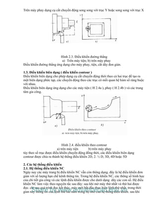 Trên máy phay dụng cụ cắt chuyển động song song với trục Y hoặc song song với trục X
Hình 2.3. Điều khiển đường thẳng
a) Trên máy tiện; b) trên máy phay
Điều khiển đường thẳng ứng dụng cho máy phay, tiện, cắt dây đon giản.
1.3. Điều khiển biên dạng ( điều khiển contour )
Điều khiển biên dạng cho phép dụng cụ cắt chuyển động thời theo cả hai trục để tạo ra
một biên dạng phức tạp, các chuyển động theo các trục có mối quan hệ hàm số ràng buộc
với nhau.
Điều khiển biên dạng ứng dụng cho các máy tiện ( H 2.4a ), phay ( H 2.4b ) và các trung
tâm gia công.
Hình 2.4. điều khiển theo contour
a) trên máy tiện b) trên máy phay
tùy theo số trục được điều khiển chuyển động đồng thời, các điều khiển biên dạng
contour được chia ra thành hệ thống điều khiển 2D, 2. ½ D, 3D, 4D hoặc 5D
2. Các hệ thống điều khiển
2.1. Hệ thống điều khiển NC
Ngày nay các máy trang bị điều khiển NC vẫn còn thông dụng. đây là hệ điều khiển đơn
giản với số lượng hạn chế kênh thông tin. Trong hệ điều khiển NC, các thông số hình học
của chi tiết gia công và các lệnh điều khiển được cho dưới dạng dãy các con số. Hệ điều
khiển NC làm việc theo nguyên tắc sau đây: sau khi mở máy thứ nhất và thứ hai được
đọc. chỉ sau quá trình đọc kết thúc, máy mới bắt đầu thực hiện lệnh thứ nhất. trong thời
gian này thông tin của lệnh thứ hai nằm trong bộ nhớ của hệ thống điều khiển. sau khiShare by www.advancecad.edu.vn
 