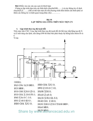 Bài 2.Điền vào các câu sau cụm từ thích hợp:
Chúng ta lập trình dựa trên các lệnh dịch chuyển(G00,……) và các thông tin về dịch
chuyển(X,Z……..).Để có thể tiện một chi tiết,chương trình điều khiển cấn thiết phải có
thêm các thông tin và lệnh quan trọng khác như:………….
Bài 10
LẬP TRÌNG GIA CÔNG TRÊN MÁY TIỆN CN
1. Lập trình theo toạ độ tuyệt đối
Trên máy tiện CNC 2 trục lập trình theo tọa độ tuyệt đối thì bắt trực tiếp bằng tọa độ X
và Z trên từng câu lệnh, nếu dùng G90 thì khai báo phải thuộc hệ thống kiểu nhóm B và
C
Ví dụ:
Share by www.advancecad.edu.vn
 
