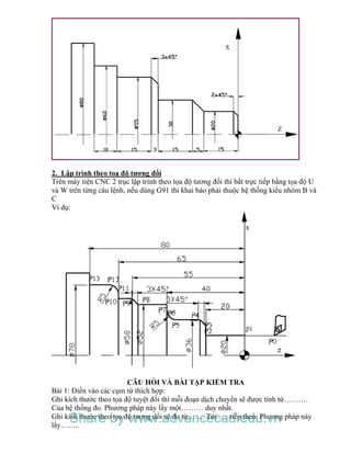 2. Lập trình theo toạ độ tương đối
Trên máy tiện CNC 2 trục lập trình theo tọa độ tương đối thì bắt trực tiếp bằng tọa độ U
và W trên từng câu lệnh, nếu dùng G91 thì khai báo phải thuộc hệ thống kiểu nhóm B và
C
Ví dụ:
CÂU HỎI VÀ BÀI TẬP KIỂM TRA
Bài 1: Điền vào các cụm từ thích hợp:
Ghi kích thước theo tọa độ tuyệt đối thì mỗi đoạn dịch chuyển sẽ được tính từ……….
Của hệ thống đo. Phương pháp này lấy một……… duy nhất.
Ghi kích thước theo tọa độ tương dối sẽ đo từ……. Tới….. tiếp theo. Phương pháp này
lấy……..
Share by www.advancecad.edu.vn
 
