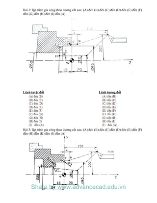 Bài 2: lập trình gia công theo đường cắt sau: (A) đến (B) đến (C) đến (D) đến (E) đến (F)
đến (G) đến (H) đến (I) đến (A)
Lệnh tuyệt đối Lệnh tương đối
Bài 3: lập trình gia công theo đường cắt sau: (A) đến (B) đến (C) đến (D) đến (E) đến (F)
đến (H) đến (K) đến (I) đến (A)
Share by www.advancecad.edu.vn
 