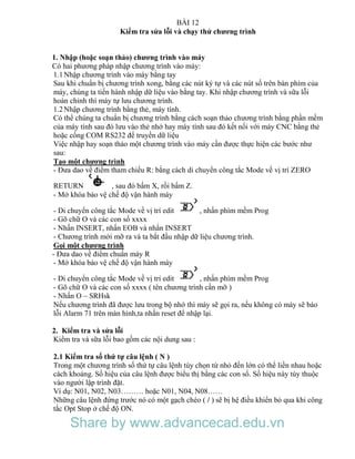 BÀI 12
Kiểm tra sửa lỗi và chạy thử chương trình
1. Nhập (hoặc soạn thảo) chương trình vào máy
Có hai phương pháp nhập chương trình vào máy:
1.1Nhập chương trình vào máy bằng tay
Sau khi chuẩn bị chương trình xong, bằng các nút ký tự và các nút số trên bàn phím của
máy, chúng ta tiến hành nhập dữ liệu vào bằng tay. Khi nhập chương trình và sữa lỗi
hoàn chỉnh thì máy tự lưu chương trình.
1.2Nhập chương trình bằng thẻ, máy tính.
Có thể chúng ta chuẩn bị chương trình bằng cách soạn thảo chương trình bằng phần mềm
của máy tính sau đó lưu vào thẻ nhớ hay máy tính sau đó kết nối với máy CNC bằng thẻ
hoặc cổng COM RS232 để truyền dữ liệu
Việc nhập hay soạn thảo một chương trình vào máy cần được thực hiện các bước như
sau:
Tạo một chương trình
- Đưa dao về điểm tham chiếu R: bằng cách di chuyển công tắc Mode về vị trí ZERO
RETURN , sau đó bấm X, rồi bấm Z.
- Mở khóa bảo vệ chế độ vận hành máy
- Di chuyển công tắc Mode về vị trí edit , nhấn phím mềm Prog
- Gõ chữ O và các con số xxxx
- Nhấn INSERT, nhấn EOB và nhấn INSERT
- Chương trình mới mỡ ra và ta bắt đầu nhập dữ liệu chương trình.
Gọi một chương trình
- Đưa dao về điểm chuẩn máy R
- Mở khóa bảo vệ chế độ vận hành máy
- Di chuyển công tắc Mode về vị trí edit , nhấn phím mềm Prog
- Gõ chữ O và các con số xxxx ( tên chương trình cần mỡ )
- Nhấn O – SRHsk
Nếu chương trình đã được lưu trong bộ nhớ thì máy sẽ gọi ra, nếu không có máy sẽ báo
lỗi Alarm 71 trên màn hình,ta nhấn reset để nhập lại.
2. Kiểm tra và sửa lỗi
Kiểm tra và sữa lỗi bao gồm các nội dung sau :
2.1 Kiểm tra số thứ tự câu lệnh ( N )
Trong một chương trình số thứ tự câu lệnh tùy chọn từ nhỏ đến lớn có thể liền nhau hoặc
cách khoảng. Số hiệu của câu lệnh được biểu thị bằng các con số. Số hiệu này tùy thuộc
vào người lập trình đặt.
Ví dụ: N01, N02, N03……… hoặc N01, N04, N08……
Những câu lệnh đứng trước nó có một gạch chéo ( / ) sẽ bị hệ điều khiển bỏ qua khi công
tắc Opt Stop ở chế độ ON.
Share by www.advancecad.edu.vn
 