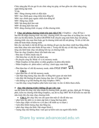Chức năng phụ M còn gọi là các chức năng trợ giúp, nó bao gồm các chức năng công
nghệ không lập trình.
Ví dụ:
M01 Dừng chương trình có điều kiện
M03 trục chính quay cùng chiều kim đồng hồ
M04 trục chính quay ngược chiều kim đồng hồ
M05 Dừng trục chính
M08 bật dung dịch làm mát
M09 tắt dung dịch làm mát
M30 dừng chương trình và quay về đầu chương trình.
3 Chạy mô phỏng chương trình trên máy tiện CNC ( Graphics – chạy đồ họa )
Sau khi đã nhập chương trình vào máy, chương trình vừa soạn thảo sẽ tự động lưu vào bộ
nhớ của bộ điều khiển, ấn phím GRAPHICS để chuyển sang màn hình chạy mô phỏng
chương trình vừa soạn thảo hoặc gọi là chương trình mới để mô phỏng. Từ đó có thể sữa
chữa để hoàn thiện chương trình.
Khi cho vận hành ở chế độ đồ họa các đường cắt gọt của dao được minh họa bằng nhiều
màu khác nhau trên màn hình( đồ họa màu ). Trong chế độ này có thể chạy mô phỏng
từng câu lệnh hoặc chạy mô phỏng liên tục cả chương trình.
Thao tác chạy Graphics được tiến hành như sau:
- Đưa dao về điểm chuẩn máy R
- Mở khóa bảo vệ chế độ vận hành máy
- Di chuyển công tắc Mode về vị trí memory mode.
- Nhấn Graphics từ bàn phím và nhấn graphics từ phím điều khiển
- Nhấn Graphics từ phím mềm ( soft key ) dưới ngay màn hình.
- Phải đảm bảo về chế độ memory mode, nhấn CYCLE START ,
 Chú ý:
+ phải đảm bảo về chế độ memory mode
+ cẩn thận tăng lượng chạy dao dần và đồng thời quan sát màn hình
+ nếu thấy bất thường thì giảm lượng chạy dao về 0 ngay lập tức
+ nếu không có gì bất thường thì chạy Graphics 100%.
+ sau khi chạy xong Graphics phải luôn reset máy và cho về điểm tham chiếu.
4 chạy thử chương trình ( không cắt gọt ) dry run
sau khi hoàn tất công việc như chuẩn bị chương trình, gá phôi, gá dao, định gốc W không
phôi, kiểm tra chương trình bằng Graphics, sau đó ta chạy DRY RUN để kiểm tra một lần
nữa trước khi cho máy chạy chương trình.
 Chú ý: khi chạy Dry run cần quan tâm một số vấn đề như sau:
+ phải luôn lấy phôi ra và mâm cặp luôn ở trạng thái kẹp phôi.
+ luôn chạy chậm và kiểm tra vị trí dao.( để tránh sự va chạm )
+ luôn điều khiển lượng chạy dao bằng tay.
+ phải chạy từng câu lệnh ( bật singer block )
+ lượng chạy dao không được vượt quá sự kiểm soát của người điều khiển
Share by www.advancecad.edu.vn
 