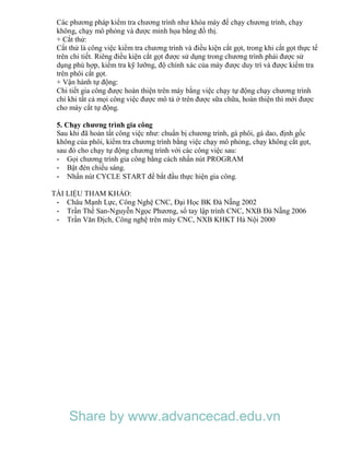 Các phương pháp kiểm tra chương trình như khóa máy để chạy chương trình, chạy
không, chạy mô phỏng và được minh họa bằng đồ thị.
+ Cắt thử:
Cắt thử là công việc kiểm tra chương trình và điều kiện cắt gọt, trong khi cắt gọt thực tế
trên chi tiết. Riêng điều kiện cắt gọt được sử dụng trong chương trình phải được sử
dụng phù hợp, kiểm tra kỹ lưỡng, độ chính xác của máy được duy trì và được kiểm tra
trên phôi cắt gọt.
+ Vận hành tự động:
Chi tiết gia công được hoàn thiện trên máy bằng việc chạy tự động chạy chương trình
chỉ khi tất cả mọi công việc được mô tả ở trên được sữa chữa, hoàn thiện thì mới được
cho máy cắt tự động.
5. Chạy chương trình gia công
Sau khi đã hoản tất công việc như: chuẩn bị chương trình, gá phôi, gá dao, định gốc
không của phôi, kiểm tra chương trình bằng việc chạy mô phỏng, chạy không cắt gọt,
sau đó cho chạy tự động chương trình với các công việc sau:
- Gọi chương trình gia công bằng cách nhấn nút PROGRAM
- Bật đèn chiếu sáng.
- Nhấn nút CYCLE START để bắt đầu thực hiện gia công.
TÀI LIỆU THAM KHẢO:
- Châu Mạnh Lực, Công Nghệ CNC, Đại Học BK Đà Nẵng 2002
- Trần Thế San-Nguyễn Ngọc Phương, sổ tay lập trình CNC, NXB Đà Nẵng 2006
- Trần Văn Địch, Công nghệ trên máy CNC, NXB KHKT Hà Nội 2000
Share by www.advancecad.edu.vn
 