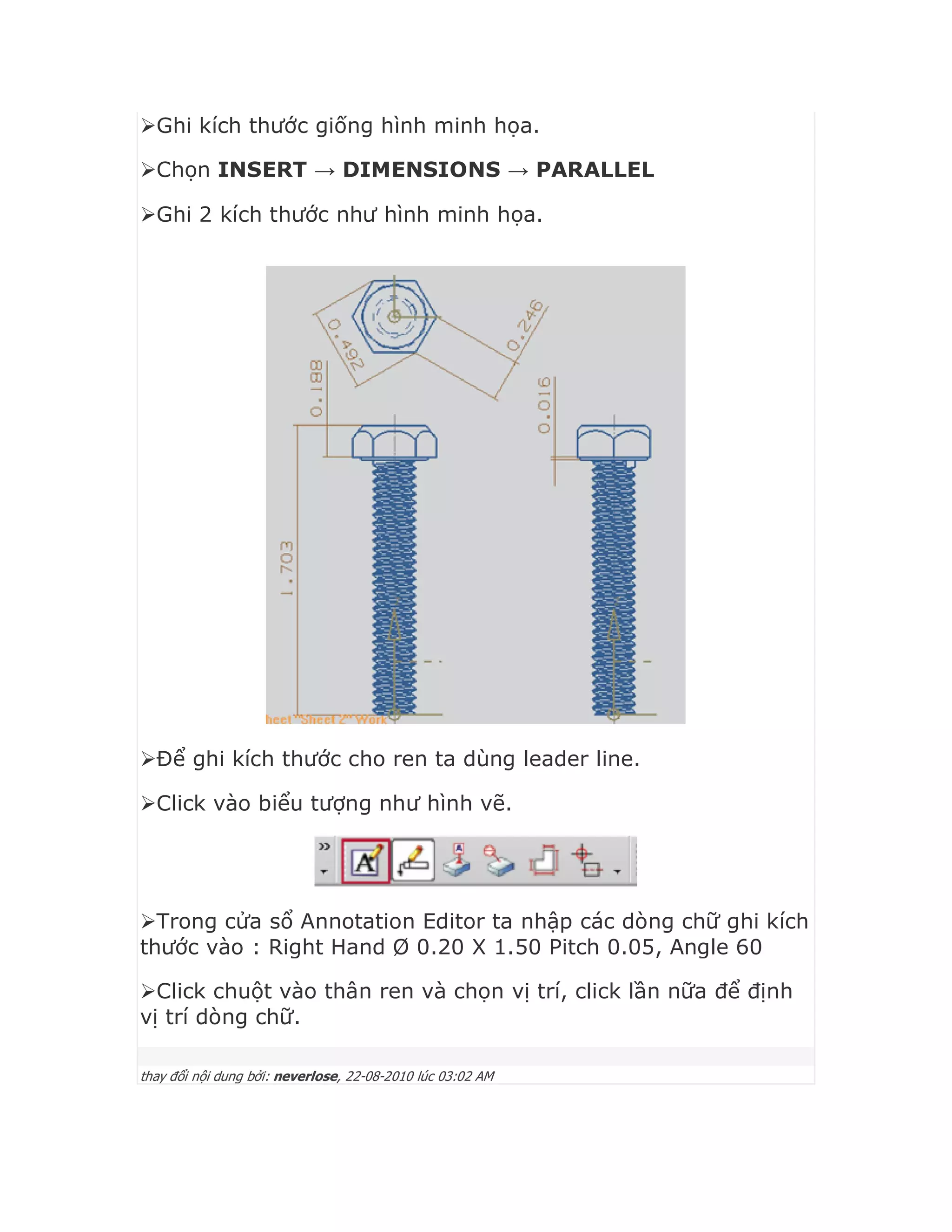 Ghi kích thước giống hình minh họa.
Chọn INSERT → DIMENSIONS → PARALLEL
Ghi 2 kích thước như hình minh họa.
Để ghi kích thước cho ren ta dùng leader line.
Click vào biểu tượng như hình vẽ.
Trong cửa sổ Annotation Editor ta nhập các dòng chữ ghi kích
thước vào : Right Hand Ø 0.20 X 1.50 Pitch 0.05, Angle 60
Click chuột vào thân ren và chọn vị trí, click lần nữa để định
vị trí dòng chữ.
thay đổi nội dung bởi: neverlose, 22-08-2010 lúc 03:02 AM
 