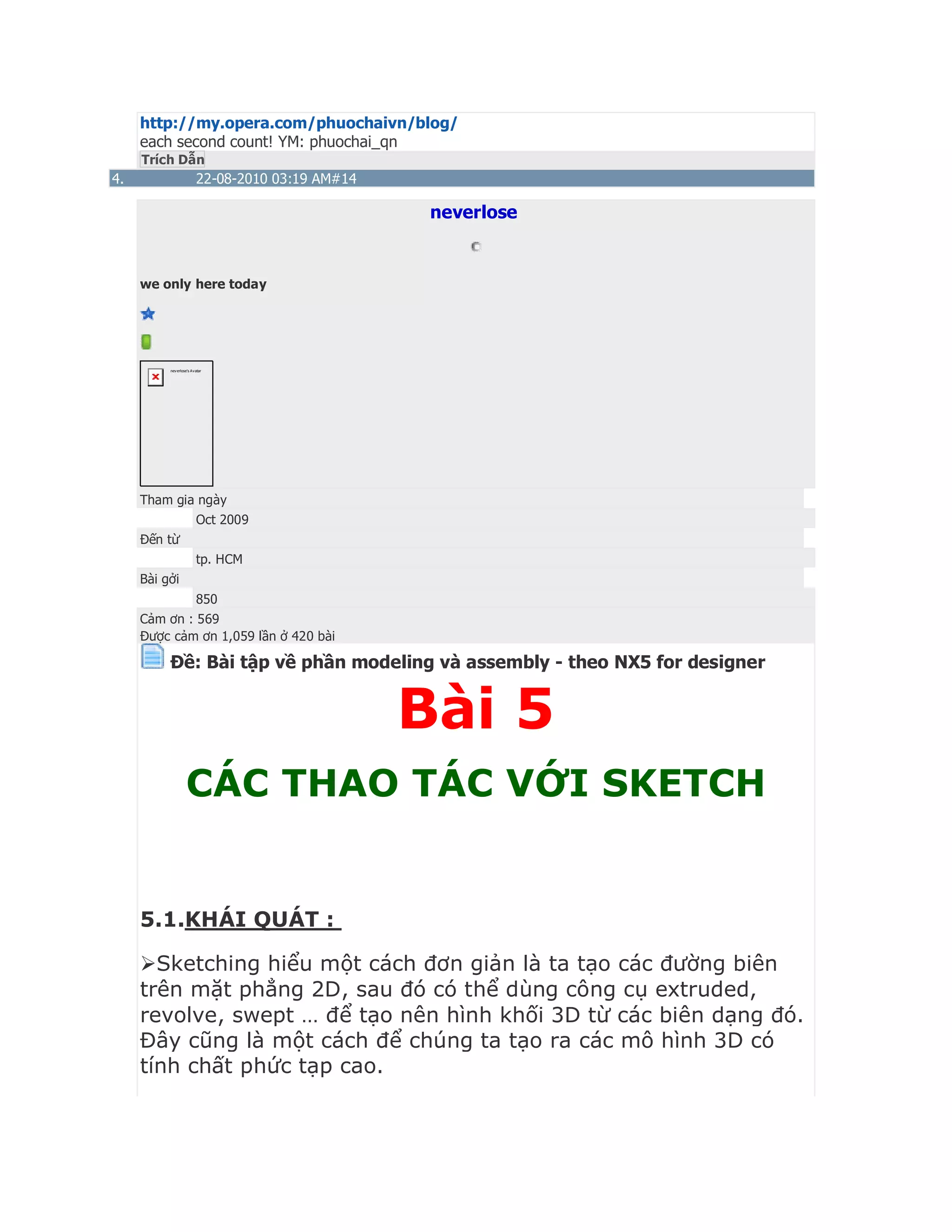http://my.opera.com/phuochaivn/blog/
each second count! YM: phuochai_qn
Trích Dẫn
4. 22-08-2010 03:19 AM#14
neverlose
we only here today
neverlose's Avatar
Tham gia ngày
Oct 2009
Đến từ
tp. HCM
Bài gởi
850
Cảm ơn : 569
Được cảm ơn 1,059 lần ở 420 bài
Ðề: Bài tập về phần modeling và assembly - theo NX5 for designer
Bài 5
CÁC THAO TÁC VỚI SKETCH
5.1.KHÁI QUÁT :
Sketching hiểu một cách đơn giản là ta tạo các đường biên
trên mặt phẳng 2D, sau đó có thể dùng công cụ extruded,
revolve, swept … để tạo nên hình khối 3D từ các biên dạng đó.
Đây cũng là một cách để chúng ta tạo ra các mô hình 3D có
tính chất phức tạp cao.
 
