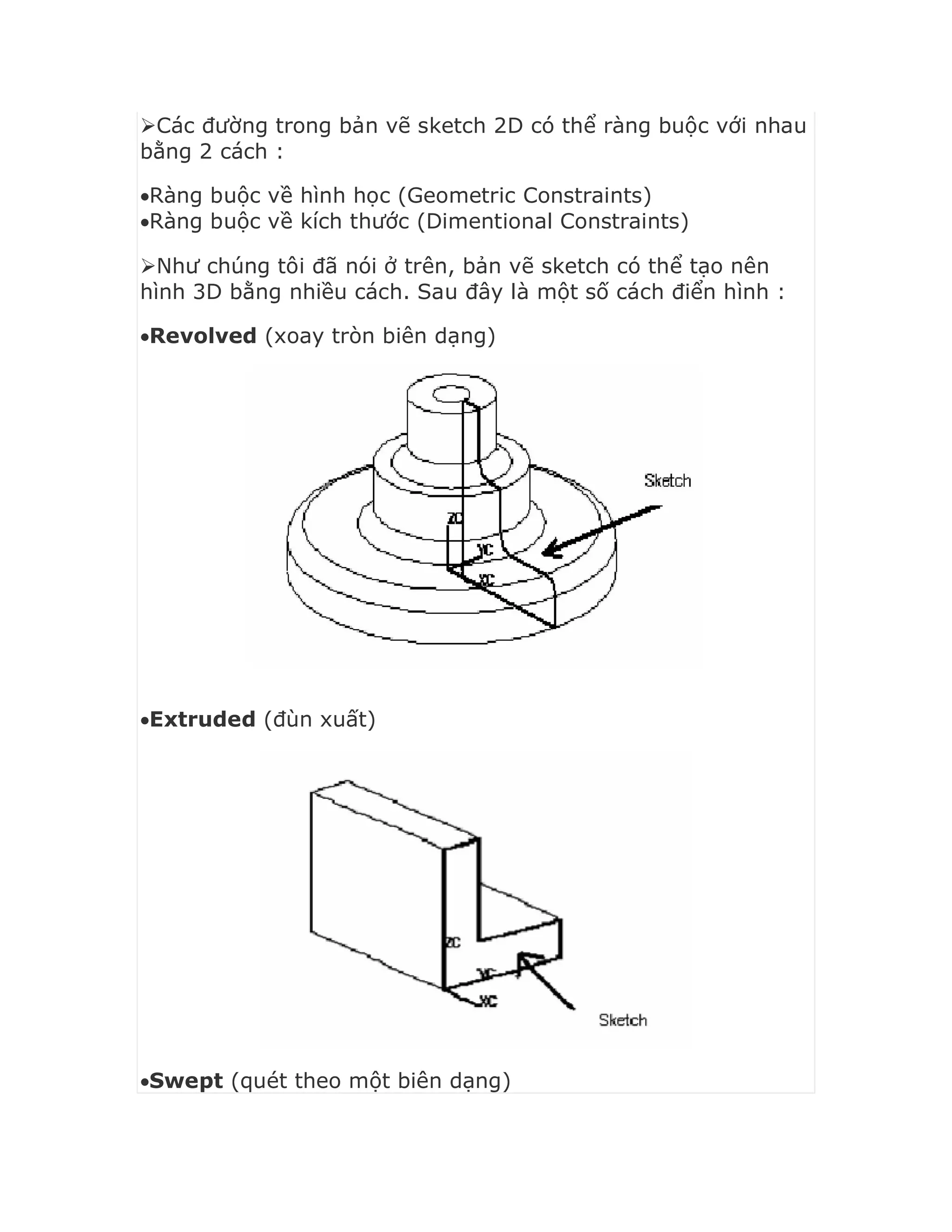 Các đường trong bản vẽ sketch 2D có thể ràng buộc với nhau
bằng 2 cách :
Ràng buộc về hình học (Geometric Constraints)
Ràng buộc về kích thước (Dimentional Constraints)
Như chúng tôi đã nói ở trên, bản vẽ sketch có thể tạo nên
hình 3D bằng nhiều cách. Sau đây là một số cách điển hình :
Revolved (xoay tròn biên dạng)
Extruded (đùn xuất)
Swept (quét theo một biên dạng)
 