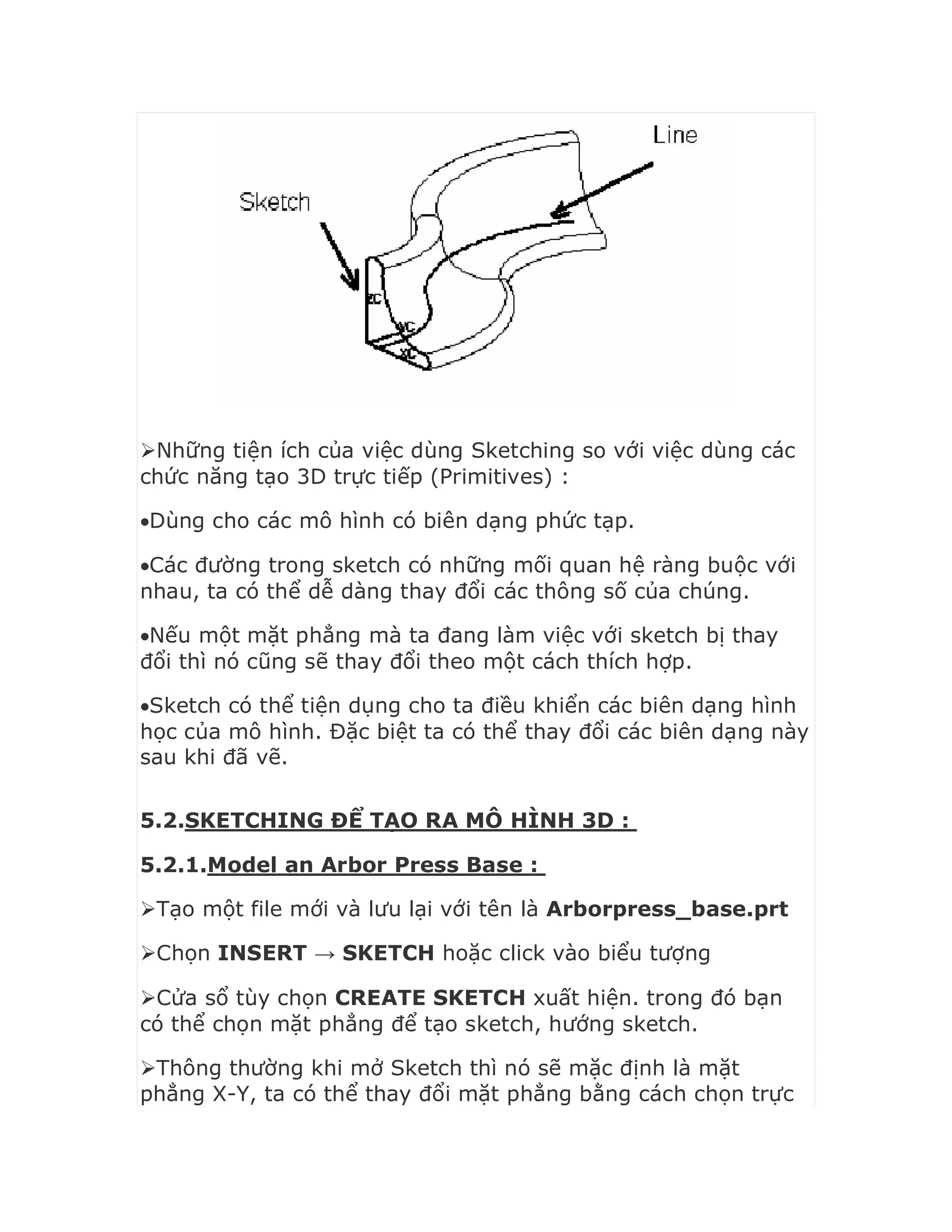 Những tiện ích của việc dùng Sketching so với việc dùng các
chức năng tạo 3D trực tiếp (Primitives) :
Dùng cho các mô hình có biên dạng phức tạp.
Các đường trong sketch có những mối quan hệ ràng buộc với
nhau, ta có thể dễ dàng thay đổi các thông số của chúng.
Nếu một mặt phẳng mà ta đang làm việc với sketch bị thay
đổi thì nó cũng sẽ thay đổi theo một cách thích hợp.
Sketch có thể tiện dụng cho ta điều khiển các biên dạng hình
học của mô hình. Đặc biệt ta có thể thay đổi các biên dạng này
sau khi đã vẽ.
5.2.SKETCHING ĐỂ TẠO RA MÔ HÌNH 3D :
5.2.1.Model an Arbor Press Base :
Tạo một file mới và lưu lại với tên là Arborpress_base.prt
Chọn INSERT → SKETCH hoặc click vào biểu tượng
Cửa sổ tùy chọn CREATE SKETCH xuất hiện. trong đó bạn
có thể chọn mặt phẳng để tạo sketch, hướng sketch.
Thông thường khi mở Sketch thì nó sẽ mặc định là mặt
phẳng X-Y, ta có thể thay đổi mặt phẳng bằng cách chọn trực
 