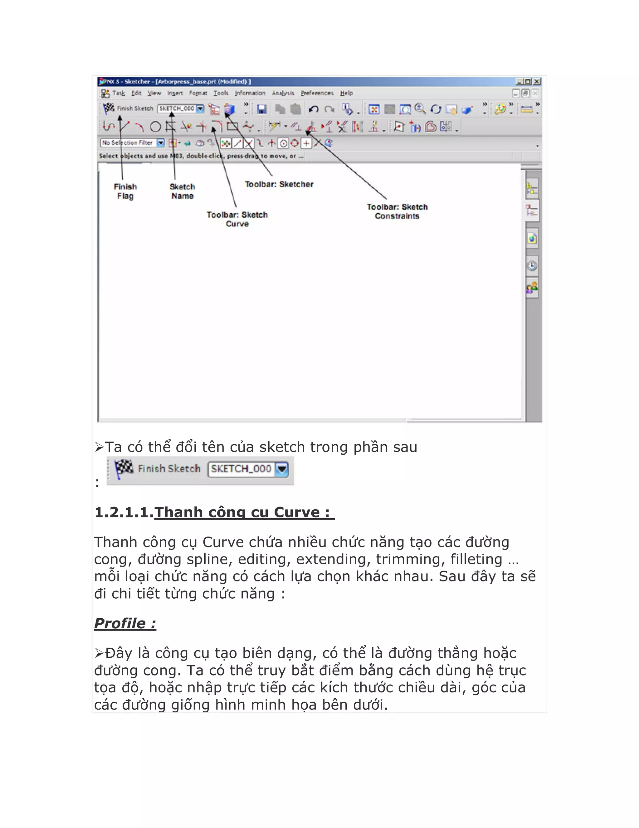 Ta có thể đổi tên của sketch trong phần sau
:
1.2.1.1.Thanh công cụ Curve :
Thanh công cụ Curve chứa nhiều chức năng tạo các đường
cong, đường spline, editing, extending, trimming, filleting …
mỗi loại chức năng có cách lựa chọn khác nhau. Sau đây ta sẽ
đi chi tiết từng chức năng :
Profile :
Đây là công cụ tạo biên dạng, có thể là đường thẳng hoặc
đường cong. Ta có thể truy bắt điểm bằng cách dùng hệ trục
tọa độ, hoặc nhập trực tiếp các kích thước chiều dài, góc của
các đường giống hình minh họa bên dưới.
 