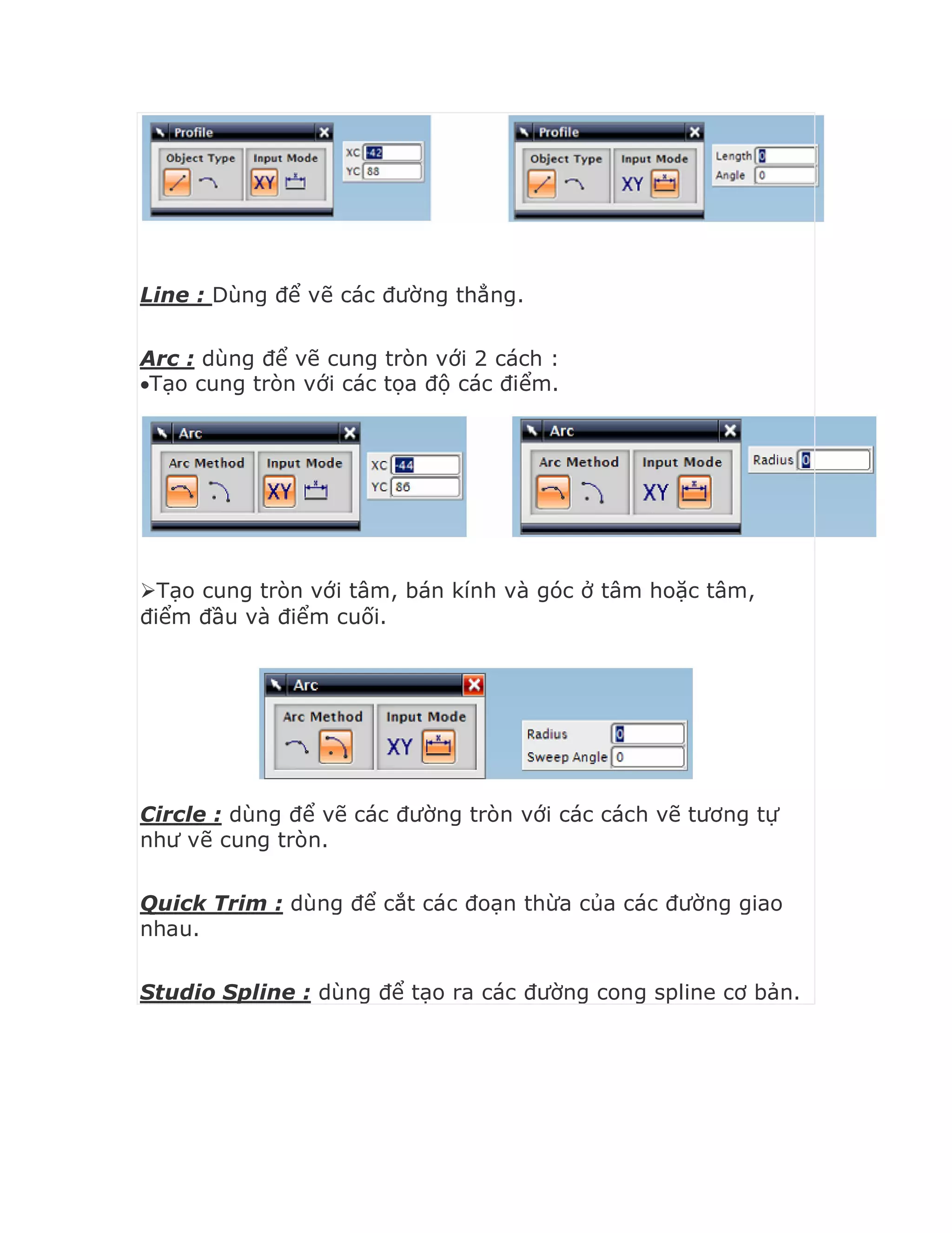 Line : Dùng để vẽ các đường thẳng.
Arc : dùng để vẽ cung tròn với 2 cách :
Tạo cung tròn với các tọa độ các điểm.
Tạo cung tròn với tâm, bán kính và góc ở tâm hoặc tâm,
điểm đầu và điểm cuối.
Circle : dùng để vẽ các đường tròn với các cách vẽ tương tự
như vẽ cung tròn.
Quick Trim : dùng để cắt các đoạn thừa của các đường giao
nhau.
Studio Spline : dùng để tạo ra các đường cong spline cơ bản.
 