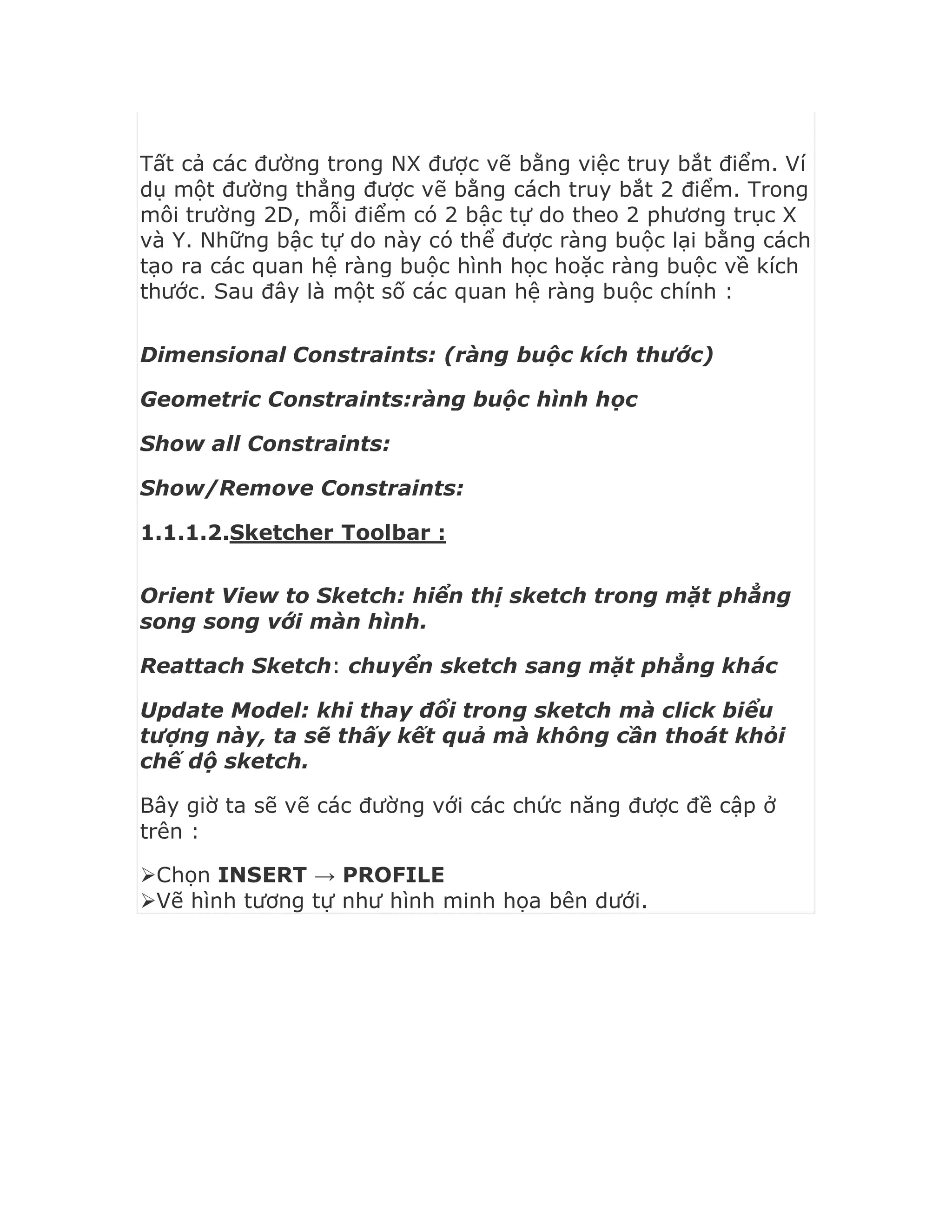 Tất cả các đường trong NX được vẽ bằng việc truy bắt điểm. Ví
dụ một đường thẳng được vẽ bằng cách truy bắt 2 điểm. Trong
môi trường 2D, mỗi điểm có 2 bậc tự do theo 2 phương trục X
và Y. Những bậc tự do này có thể được ràng buộc lại bằng cách
tạo ra các quan hệ ràng buộc hình học hoặc ràng buộc về kích
thước. Sau đây là một số các quan hệ ràng buộc chính :
Dimensional Constraints: (ràng buộc kích thước)
Geometric Constraints:ràng buộc hình học
Show all Constraints:
Show/Remove Constraints:
1.1.1.2.Sketcher Toolbar :
Orient View to Sketch: hiển thị sketch trong mặt phẳng
song song với màn hình.
Reattach Sketch: chuyển sketch sang mặt phẳng khác
Update Model: khi thay đổi trong sketch mà click biểu
tượng này, ta sẽ thấy kết quả mà không cần thoát khỏi
chế dộ sketch.
Bây giờ ta sẽ vẽ các đường với các chức năng được đề cập ở
trên :
Chọn INSERT → PROFILE
Vẽ hình tương tự như hình minh họa bên dưới.
 