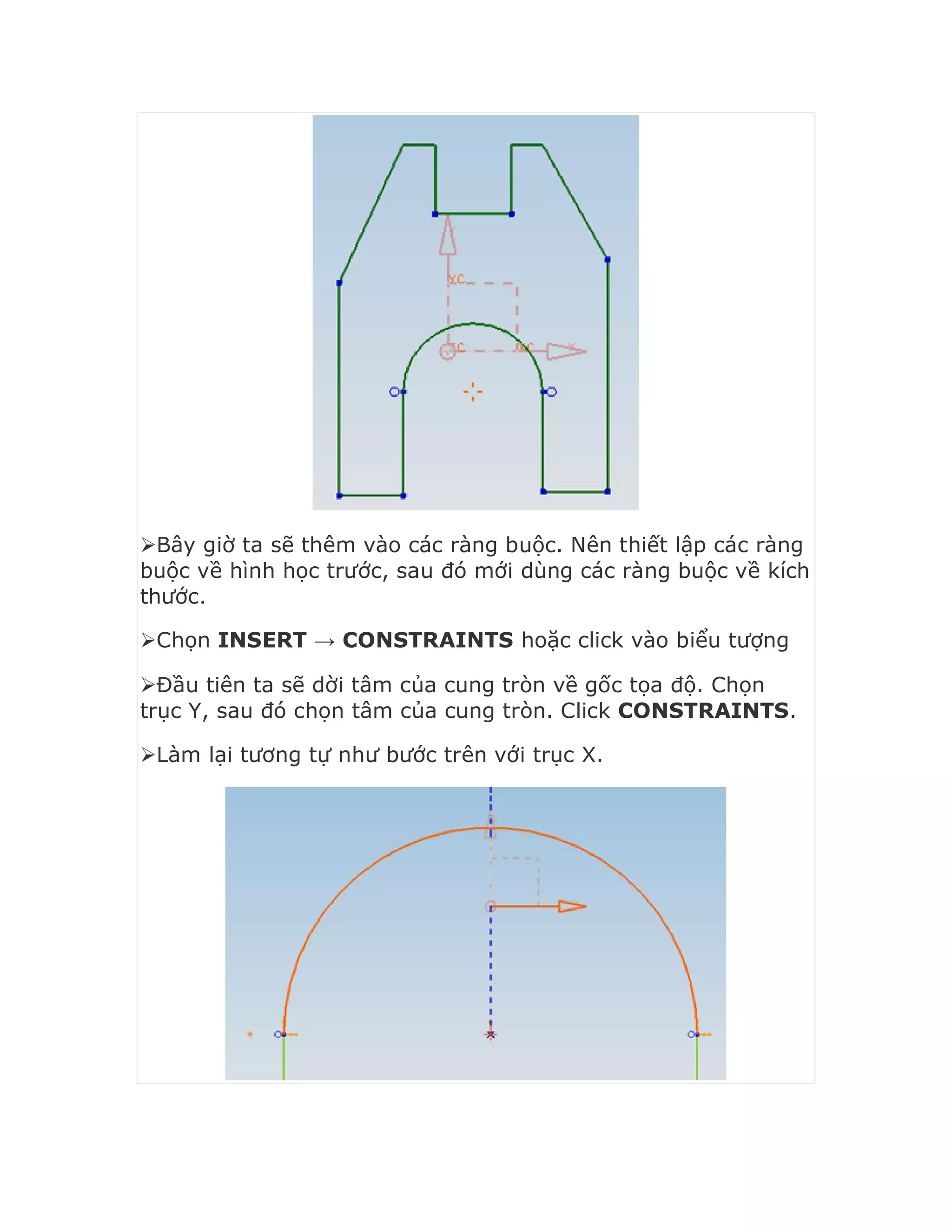 Bây giờ ta sẽ thêm vào các ràng buộc. Nên thiết lập các ràng
buộc về hình học trước, sau đó mới dùng các ràng buộc về kích
thước.
Chọn INSERT → CONSTRAINTS hoặc click vào biểu tượng
Đầu tiên ta sẽ dời tâm của cung tròn về gốc tọa độ. Chọn
trục Y, sau đó chọn tâm của cung tròn. Click CONSTRAINTS.
Làm lại tương tự như bước trên với trục X.
 