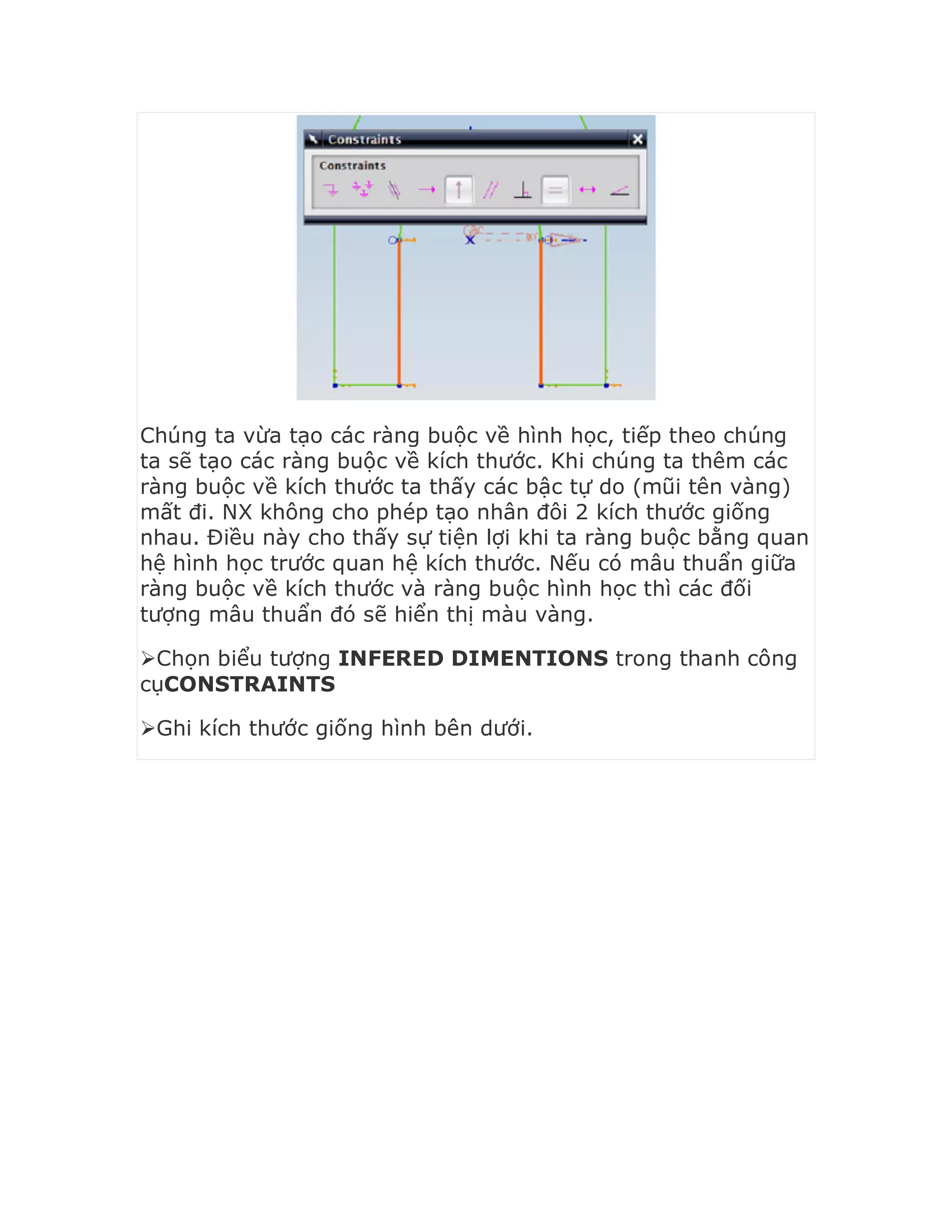 Chúng ta vừa tạo các ràng buộc về hình học, tiếp theo chúng
ta sẽ tạo các ràng buộc về kích thước. Khi chúng ta thêm các
ràng buộc về kích thước ta thấy các bậc tự do (mũi tên vàng)
mất đi. NX không cho phép tạo nhân đôi 2 kích thước giống
nhau. Điều này cho thấy sự tiện lợi khi ta ràng buộc bằng quan
hệ hình học trước quan hệ kích thước. Nếu có mâu thuẩn giữa
ràng buộc về kích thước và ràng buộc hình học thì các đối
tượng mâu thuẩn đó sẽ hiển thị màu vàng.
Chọn biểu tượng INFERED DIMENTIONS trong thanh công
cụCONSTRAINTS
Ghi kích thước giống hình bên dưới.
 