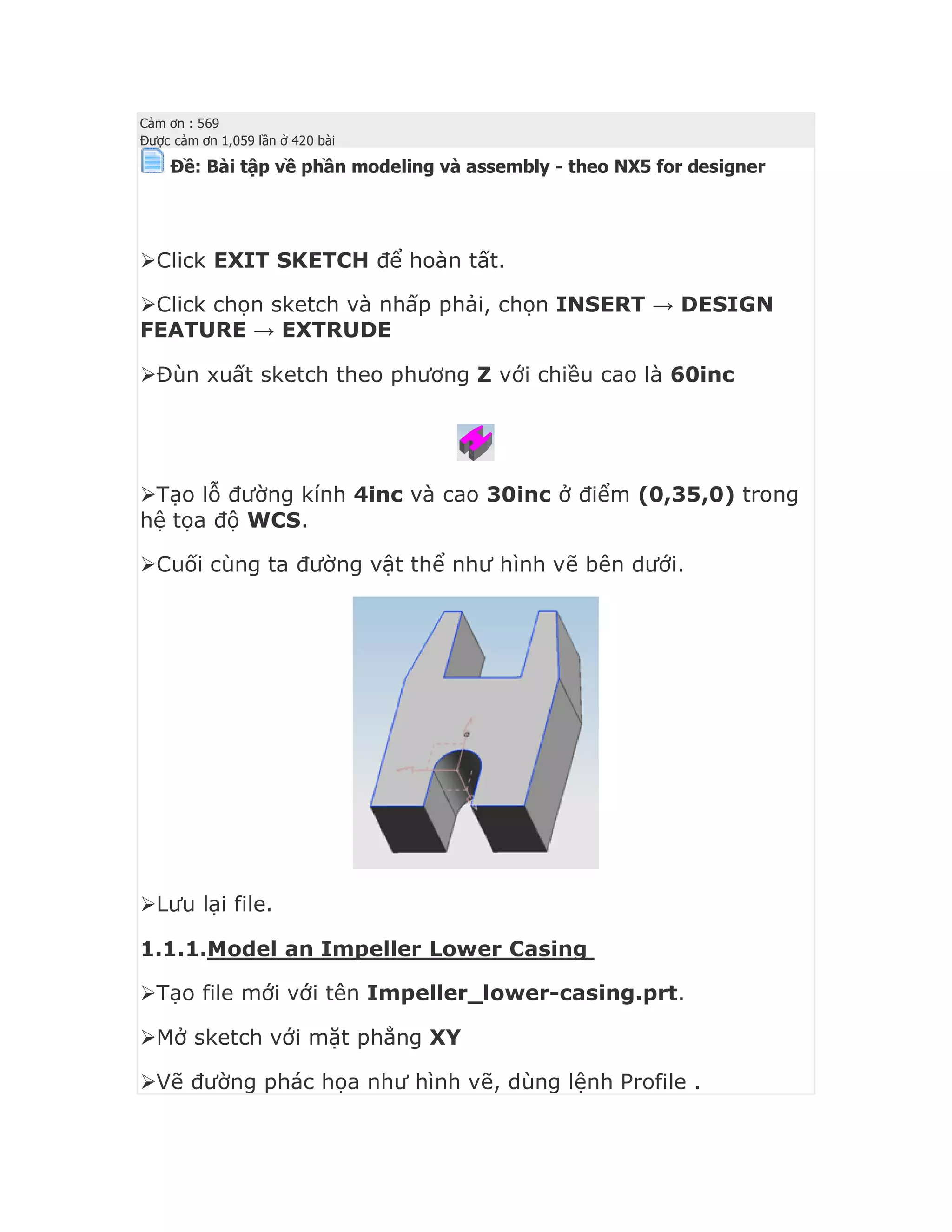 Cảm ơn : 569
Được cảm ơn 1,059 lần ở 420 bài
Ðề: Bài tập về phần modeling và assembly - theo NX5 for designer



Click EXIT SKETCH để hoàn tất.
Click chọn sketch và nhấp phải, chọn INSERT → DESIGN
FEATURE → EXTRUDE
Đùn xuất sketch theo phương Z với chiều cao là 60inc
Tạo lỗ đường kính 4inc và cao 30inc ở điểm (0,35,0) trong
hệ tọa độ WCS.
Cuối cùng ta đường vật thể như hình vẽ bên dưới.
Lưu lại file.
1.1.1.Model an Impeller Lower Casing
Tạo file mới với tên Impeller_lower-casing.prt.
Mở sketch với mặt phẳng XY
Vẽ đường phác họa như hình vẽ, dùng lệnh Profile .
 