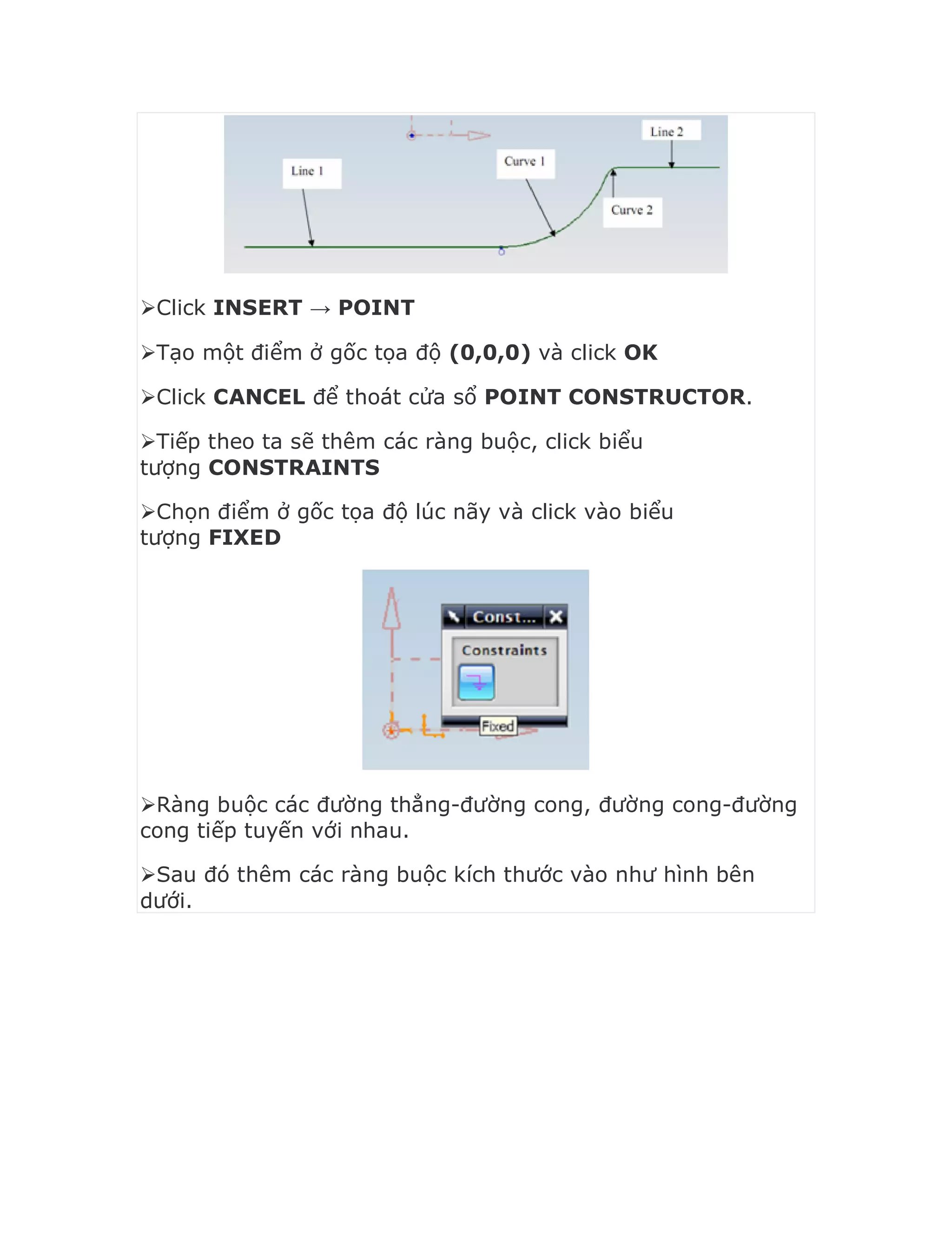 Click INSERT → POINT
Tạo một điểm ở gốc tọa độ (0,0,0) và click OK
Click CANCEL để thoát cửa sổ POINT CONSTRUCTOR.
Tiếp theo ta sẽ thêm các ràng buộc, click biểu
tượng CONSTRAINTS
Chọn điểm ở gốc tọa độ lúc nãy và click vào biểu
tượng FIXED
Ràng buộc các đường thẳng-đường cong, đường cong-đường
cong tiếp tuyến với nhau.
Sau đó thêm các ràng buộc kích thước vào như hình bên
dưới.
 