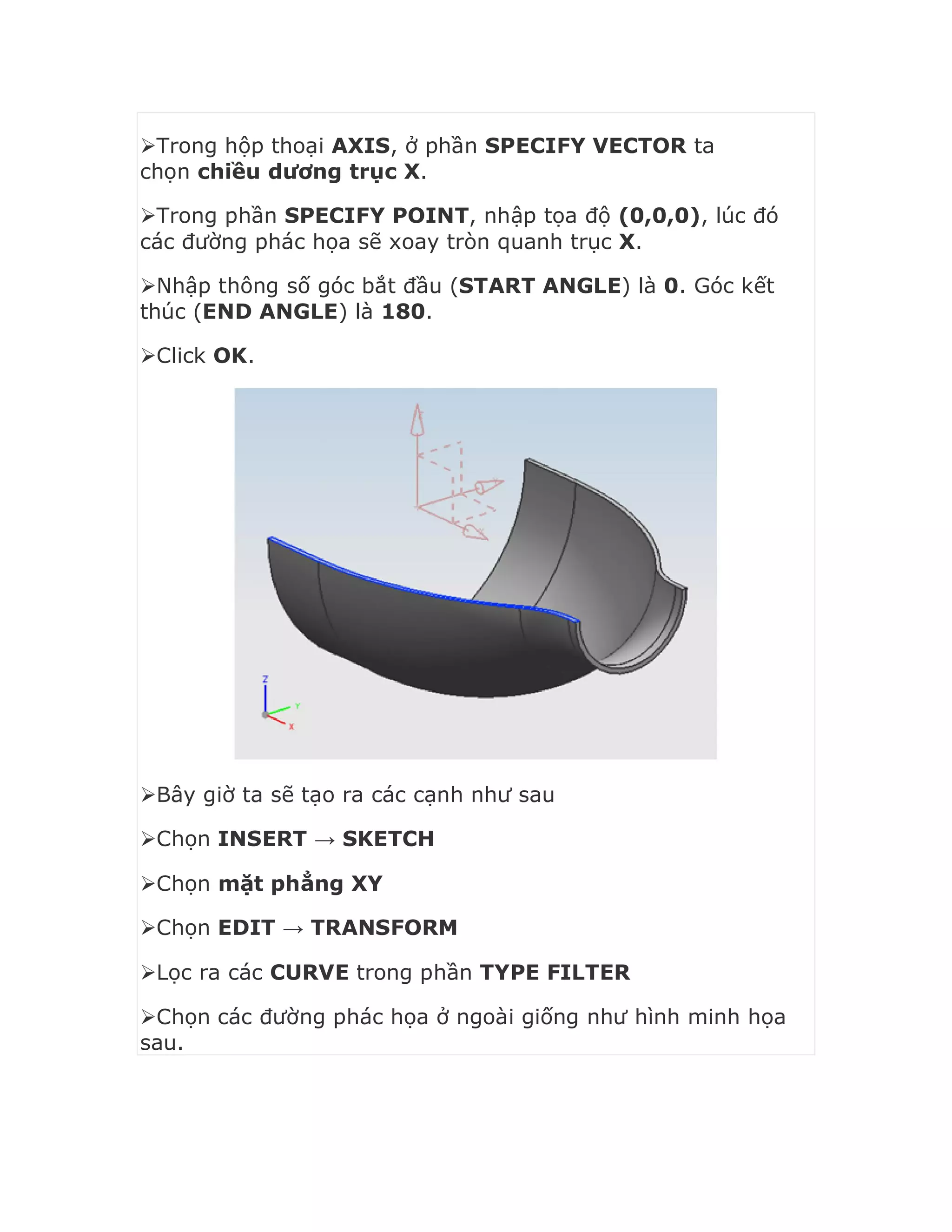 Trong hộp thoại AXIS, ở phần SPECIFY VECTOR ta
chọn chiều dương trục X.
Trong phần SPECIFY POINT, nhập tọa độ (0,0,0), lúc đó
các đường phác họa sẽ xoay tròn quanh trục X.
Nhập thông số góc bắt đầu (START ANGLE) là 0. Góc kết
thúc (END ANGLE) là 180.
Click OK.
Bây giờ ta sẽ tạo ra các cạnh như sau
Chọn INSERT → SKETCH
Chọn mặt phẳng XY
Chọn EDIT → TRANSFORM
Lọc ra các CURVE trong phần TYPE FILTER
Chọn các đường phác họa ở ngoài giống như hình minh họa
sau.
 