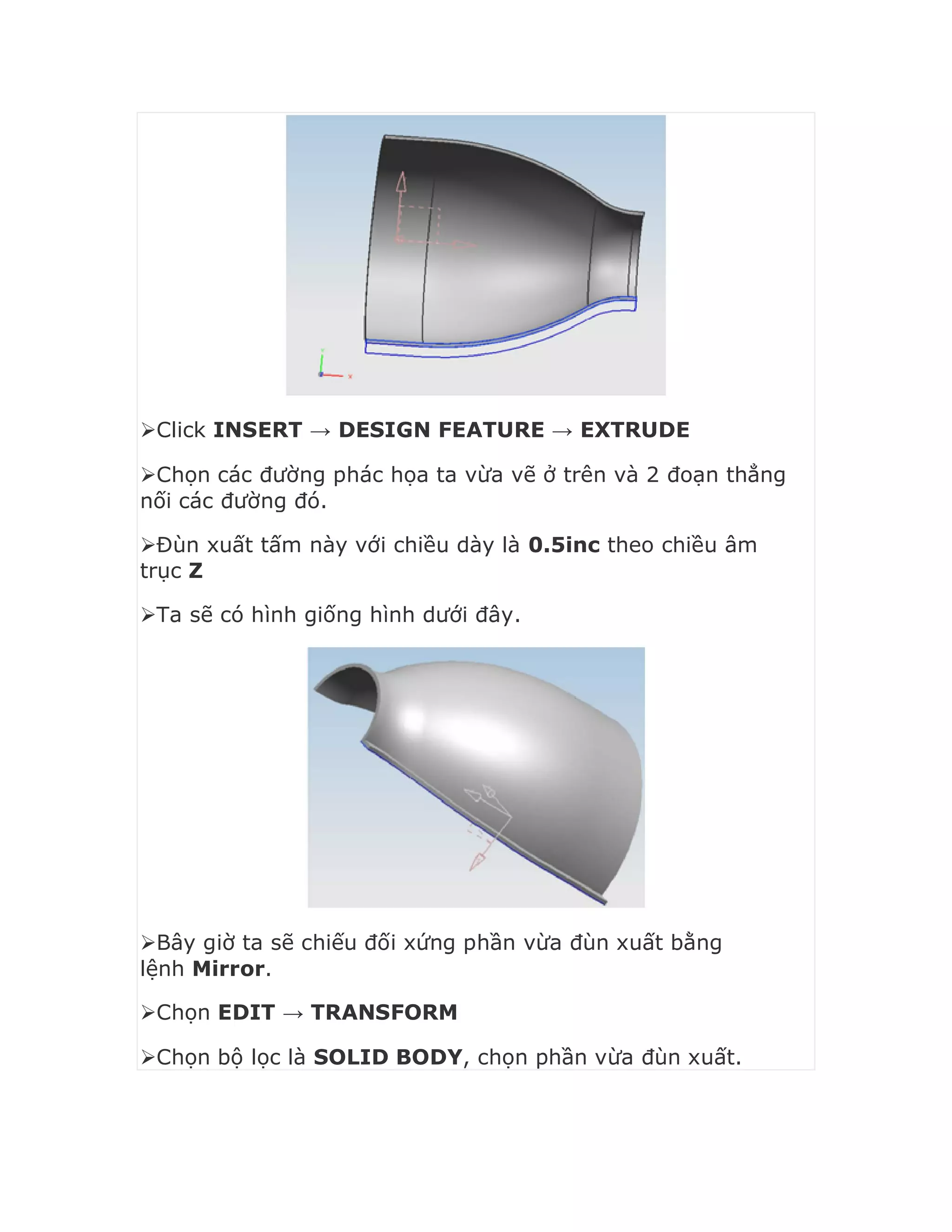 Click INSERT → DESIGN FEATURE → EXTRUDE
Chọn các đường phác họa ta vừa vẽ ở trên và 2 đoạn thẳng
nối các đường đó.
Đùn xuất tấm này với chiều dày là 0.5inc theo chiều âm
trục Z
Ta sẽ có hình giống hình dưới đây.
Bây giờ ta sẽ chiếu đối xứng phần vừa đùn xuất bằng
lệnh Mirror.
Chọn EDIT → TRANSFORM
Chọn bộ lọc là SOLID BODY, chọn phần vừa đùn xuất.
 