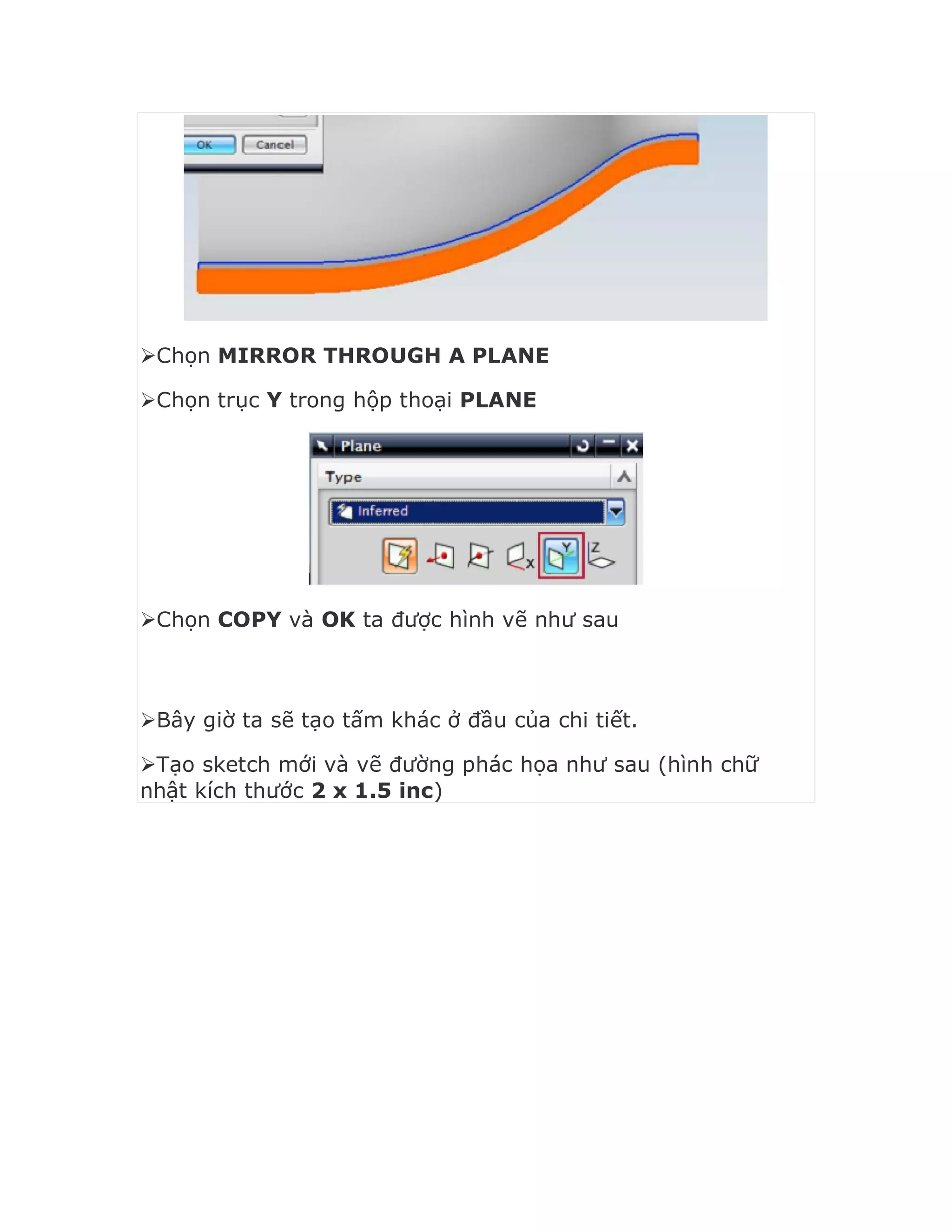 Chọn MIRROR THROUGH A PLANE
Chọn trục Y trong hộp thoại PLANE
Chọn COPY và OK ta được hình vẽ như sau
Bây giờ ta sẽ tạo tấm khác ở đầu của chi tiết.
Tạo sketch mới và vẽ đường phác họa như sau (hình chữ
nhật kích thước 2 x 1.5 inc)
 